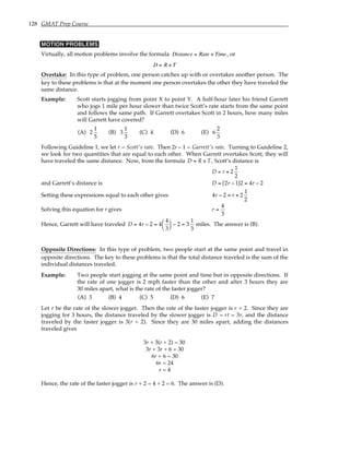 128 GMAT Prep Course
MOTION PROBLEMS
Virtually, all motion problems involve the formula Distance = Rate × Time, or
D = R × T
Overtake: In this type of problem, one person catches up with or overtakes another person. The
key to these problems is that at the moment one person overtakes the other they have traveled the
same distance.
Example: Scott starts jogging from point X to point Y. A half-hour later his friend Garrett
who jogs 1 mile per hour slower than twice Scott’s rate starts from the same point
and follows the same path. If Garrett overtakes Scott in 2 hours, how many miles
will Garrett have covered?
(A) 2
1
5
(B) 3
1
3
(C) 4 (D) 6 (E) 6
2
3
Following Guideline 1, we let r = Scott's rate. Then 2r – 1 = Garrett's rate. Turning to Guideline 2,
we look for two quantities that are equal to each other. When Garrett overtakes Scott, they will
have traveled the same distance. Now, from the formula D = R × T , Scott’s distance is
D = r × 2
1
2
and Garrett’s distance is D = 2r − 1
( )2 = 4r − 2
Setting these expressions equal to each other gives 4r − 2 = r × 2
1
2
Solving this equation for r gives r =
4
3
Hence, Garrett will have traveled D = 4r − 2 = 4
4
3





 − 2 = 3
1
3
miles. The answer is (B).
Opposite Directions: In this type of problem, two people start at the same point and travel in
opposite directions. The key to these problems is that the total distance traveled is the sum of the
individual distances traveled.
Example: Two people start jogging at the same point and time but in opposite directions. If
the rate of one jogger is 2 mph faster than the other and after 3 hours they are
30 miles apart, what is the rate of the faster jogger?
(A) 3 (B) 4 (C) 5 (D) 6 (E) 7
Let r be the rate of the slower jogger. Then the rate of the faster jogger is r + 2. Since they are
jogging for 3 hours, the distance traveled by the slower jogger is D = rt = 3r, and the distance
traveled by the faster jogger is 3(r + 2). Since they are 30 miles apart, adding the distances
traveled gives
3r + 3(r + 2) = 30
3r + 3r + 6 = 30
6r + 6 = 30
6r = 24
r = 4
Hence, the rate of the faster jogger is r + 2 = 4 + 2 = 6. The answer is (D).
 