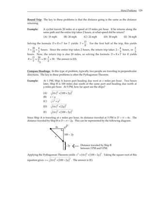 Word Problems 129
Round Trip: The key to these problems is that the distance going is the same as the distance
returning.
Example: A cyclist travels 20 miles at a speed of 15 miles per hour. If he returns along the
same path and the entire trip takes 2 hours, at what speed did he return?
(A) 15 mph (B) 20 mph (C) 22 mph (D) 30 mph (E) 34 mph
Solving the formula D = R × T for T yields T =
D
R
. For the first half of the trip, this yields
T =
20
15
=
4
3
hours. Since the entire trip takes 2 hours, the return trip takes 2 −
4
3
hours, or
2
3
hours. Now, the return trip is also 20 miles, so solving the formula D = R × T for R yields
R =
D
T
=
20
2
3
= 20⋅
3
2
= 30. The answer is (D).
Compass Headings: In this type of problem, typically two people are traveling in perpendicular
directions. The key to these problems is often the Pythagorean Theorem.
Example: At 1 PM, Ship A leaves port heading due west at x miles per hour. Two hours
later, Ship B is 100 miles due south of the same port and heading due north at
y miles per hour. At 5 PM, how far apart are the ships?
(A) 4x
( )2
+ 100 + 2y
( )2
(B) x + y
(C) x2
+ y2
(D) 4x
( )2
+ 2y
( )2
(E) 4x
( )2
+ 100 − 2y
( )2
Since Ship A is traveling at x miles per hour, its distance traveled at 5 PM is D = rt = 4x. The
distance traveled by Ship B is D = rt = 2y. This can be represented by the following diagram:
2y
4x
}
100 – 2y
s
P
o
r
t
Distance traveled by Ship B
between 3 PM and 5 PM.
Applying the Pythagorean Theorem yields s2
= 4x
( )2
+ 100 − 2y
( )2
. Taking the square root of this
equation gives s = 4x
( )2
+ 100 − 2y
( )2
. The answer is (E).
 