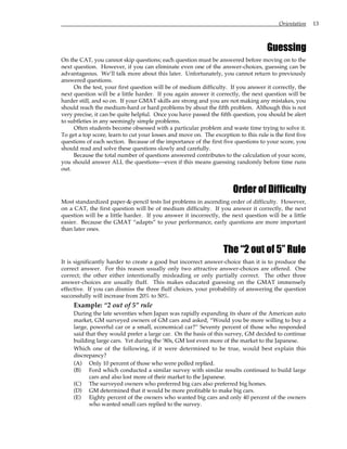 Orientation 13
Guessing
On the CAT, you cannot skip questions; each question must be answered before moving on to the
next question. However, if you can eliminate even one of the answer-choices, guessing can be
advantageous. We’ll talk more about this later. Unfortunately, you cannot return to previously
answered questions.
On the test, your first question will be of medium difficulty. If you answer it correctly, the
next question will be a little harder. If you again answer it correctly, the next question will be
harder still, and so on. If your GMAT skills are strong and you are not making any mistakes, you
should reach the medium-hard or hard problems by about the fifth problem. Although this is not
very precise, it can be quite helpful. Once you have passed the fifth question, you should be alert
to subtleties in any seemingly simple problems.
Often students become obsessed with a particular problem and waste time trying to solve it.
To get a top score, learn to cut your losses and move on. The exception to this rule is the first five
questions of each section. Because of the importance of the first five questions to your score, you
should read and solve these questions slowly and carefully.
Because the total number of questions answered contributes to the calculation of your score,
you should answer ALL the questions—even if this means guessing randomly before time runs
out.
Order of Difficulty
Most standardized paper-&-pencil tests list problems in ascending order of difficulty. However,
on a CAT, the first question will be of medium difficulty. If you answer it correctly, the next
question will be a little harder. If you answer it incorrectly, the next question will be a little
easier. Because the GMAT “adapts” to your performance, early questions are more important
than later ones.
The “2 out of 5” Rule
It is significantly harder to create a good but incorrect answer-choice than it is to produce the
correct answer. For this reason usually only two attractive answer-choices are offered. One
correct; the other either intentionally misleading or only partially correct. The other three
answer-choices are usually fluff. This makes educated guessing on the GMAT immensely
effective. If you can dismiss the three fluff choices, your probability of answering the question
successfully will increase from 20% to 50%.
Example: “2 out of 5” rule
During the late seventies when Japan was rapidly expanding its share of the American auto
market, GM surveyed owners of GM cars and asked, “Would you be more willing to buy a
large, powerful car or a small, economical car?” Seventy percent of those who responded
said that they would prefer a large car. On the basis of this survey, GM decided to continue
building large cars. Yet during the ‘80s, GM lost even more of the market to the Japanese.
Which one of the following, if it were determined to be true, would best explain this
discrepancy?
(A) Only 10 percent of those who were polled replied.
(B) Ford which conducted a similar survey with similar results continued to build large
cars and also lost more of their market to the Japanese.
(C) The surveyed owners who preferred big cars also preferred big homes.
(D) GM determined that it would be more profitable to make big cars.
(E) Eighty percent of the owners who wanted big cars and only 40 percent of the owners
who wanted small cars replied to the survey.
 