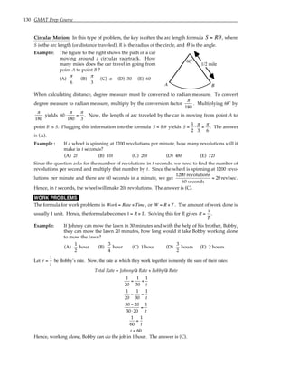 130 GMAT Prep Course
Circular Motion: In this type of problem, the key is often the arc length formula S = Rθ , where
S is the arc length (or distance traveled), R is the radius of the circle, and θ is the angle.
Example: The figure to the right shows the path of a car
moving around a circular racetrack. How
many miles does the car travel in going from
point A to point B ?
(A)
π
6
(B)
π
3
(C) π (D) 30 (E) 60
60˚
A B
1/2 mile
When calculating distance, degree measure must be converted to radian measure. To convert
degree measure to radian measure, multiply by the conversion factor
π
180
. Multiplying 60˚ by
π
180
yields 60⋅
π
180
=
π
3
. Now, the length of arc traveled by the car in moving from point A to
point B is S. Plugging this information into the formula S = Rθ yields S =
1
2
⋅
π
3
=
π
6
. The answer
is (A).
Example : If a wheel is spinning at 1200 revolutions per minute, how many revolutions will it
make in t seconds?
(A) 2t (B) 10t (C) 20t (D) 48t (E) 72t
Since the question asks for the number of revolutions in t seconds, we need to find the number of
revolutions per second and multiply that number by t. Since the wheel is spinning at 1200 revo-
lutions per minute and there are 60 seconds in a minute, we get
1200 revolutions
60 seconds
= 20rev sec.
Hence, in t seconds, the wheel will make 20t revolutions. The answer is (C).
WORK PROBLEMS
The formula for work problems is Work = Rate × Time, or W = R × T . The amount of work done is
usually 1 unit. Hence, the formula becomes 1 = R × T . Solving this for R gives R =
1
T
.
Example: If Johnny can mow the lawn in 30 minutes and with the help of his brother, Bobby,
they can mow the lawn 20 minutes, how long would it take Bobby working alone
to mow the lawn?
(A)
1
2
hour (B)
3
4
hour (C) 1 hour (D)
3
2
hours (E) 2 hours
Let r =
1
t
be Bobby’s rate. Now, the rate at which they work together is merely the sum of their rates:
Total Rate = Johnny©
s Rate + Bobby©
s Rate
1
20
=
1
30
+
1
t
1
20
−
1
30
=
1
t
30 − 20
30⋅ 20
=
1
t
1
60
=
1
t
t = 60
Hence, working alone, Bobby can do the job in 1 hour. The answer is (C).
 