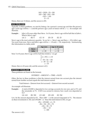 132 GMAT Prep Course
10D + 25(20 – D) = 305
10D + 500 – 25D = 305
–15D = –195
D = 13
Hence, there are 13 dimes, and the answer is (D).
AGE PROBLEMS
Typically, in these problems, we start by letting x be a person's current age and then the person's
age a years ago will be x – a and the person's age a years in future will be x + a. An example will
illustrate.
Example : John is 20 years older than Steve. In 10 years, Steve's age will be half that of John's.
What is Steve's age?
(A) 2 (B) 8 (C) 10 (D) 20 (E) 25
Steve's age is the most unknown quantity. So we let x = Steve's age and then x + 20 is John's age.
Ten years from now, Steve and John's ages will be x + 10 and x + 30, respectively. Summarizing
this information in a table yields
Age now Age in 10 years
Steve x x + 10
John x + 20 x + 30
Since "in 10 years, Steve's age will be half that of John's," we get
1
2
x + 30
( ) = x +10
x + 30 = 2(x + 10)
x + 30 = 2x + 20
x = 10
Hence, Steve is 10 years old, and the answer is (C).
INTEREST PROBLEMS
These problems are based on the formula
INTEREST = AMOUNT × TIME × RATE
Often, the key to these problems is that the interest earned from one account plus the interest
earned from another account equals the total interest earned:
Total Interest = (Interest from first account) + (Interest from second account)
An example will illustrate.
Example : A total of $1200 is deposited in two savings accounts for one year, part at 5% and
the remainder at 7%. If $72 was earned in interest, how much was deposited at
5%?
(A) 410 (B) 520 (C) 600 (D) 650 (E) 760
Let x be the amount deposited at 5%. Then 1200 – x is the amount deposited at 7%. The interest
on these investments is .05x and .07(1200 – x). Since the total interest is $72, we get
.05x + .07(1200 – x) = 72
.05x + 84 – .07x = 72
–.02x + 84 = 72
–.02x = –12
x = 600
The answer is (C).
 