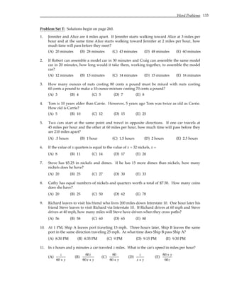 Word Problems 133
Problem Set T: Solutions begin on page 260.
1. Jennifer and Alice are 4 miles apart. If Jennifer starts walking toward Alice at 3 miles per
hour and at the same time Alice starts walking toward Jennifer at 2 miles per hour, how
much time will pass before they meet?
(A) 20 minutes (B) 28 minutes (C) 43 minutes (D) 48 minutes (E) 60 minutes
2. If Robert can assemble a model car in 30 minutes and Craig can assemble the same model
car in 20 minutes, how long would it take them, working together, to assemble the model
car?
(A) 12 minutes (B) 13 minutes (C) 14 minutes (D) 15 minutes (E) 16 minutes
3. How many ounces of nuts costing 80 cents a pound must be mixed with nuts costing
60 cents a pound to make a 10-ounce mixture costing 70 cents a pound?
(A) 3 (B) 4 (C) 5 (D) 7 (E) 8
4. Tom is 10 years older than Carrie. However, 5 years ago Tom was twice as old as Carrie.
How old is Carrie?
(A) 5 (B) 10 (C) 12 (D) 15 (E) 25
5. Two cars start at the same point and travel in opposite directions. If one car travels at
45 miles per hour and the other at 60 miles per hour, how much time will pass before they
are 210 miles apart?
(A) .5 hours (B) 1 hour (C) 1.5 hours (D) 2 hours (E) 2.5 hours
6. If the value of x quarters is equal to the value of x + 32 nickels, x =
(A) 8 (B) 11 (C) 14 (D) 17 (E) 20
7. Steve has $5.25 in nickels and dimes. If he has 15 more dimes than nickels, how many
nickels does he have?
(A) 20 (B) 25 (C) 27 (D) 30 (E) 33
8. Cathy has equal numbers of nickels and quarters worth a total of $7.50. How many coins
does she have?
(A) 20 (B) 25 (C) 50 (D) 62 (E) 70
9. Richard leaves to visit his friend who lives 200 miles down Interstate 10. One hour later his
friend Steve leaves to visit Richard via Interstate 10. If Richard drives at 60 mph and Steve
drives at 40 mph, how many miles will Steve have driven when they cross paths?
(A) 56 (B) 58 (C) 60 (D) 65 (E) 80
10. At 1 PM, Ship A leaves port traveling 15 mph. Three hours later, Ship B leaves the same
port in the same direction traveling 25 mph. At what time does Ship B pass Ship A?
(A) 8:30 PM (B) 8:35 PM (C) 9 PM (D) 9:15 PM (E) 9:30 PM
11. In x hours and y minutes a car traveled z miles. What is the car's speed in miles per hour?
(A)
z
60 + y
(B)
60z
60x + y
(C)
60
60 + y
(D)
z
x + y
(E)
60 + y
60z
 