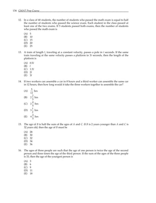 134 GMAT Prep Course
12. In a class of 40 students, the number of students who passed the math exam is equal to half
the number of students who passed the science exam. Each student in the class passed at
least one of the two exams. If 5 students passed both exams, then the number of students
who passed the math exam is
(A) 5
(B) 10
(C) 15
(D) 20
(E) 25
13. A train of length l, traveling at a constant velocity, passes a pole in t seconds. If the same
train traveling at the same velocity passes a platform in 3t seconds, then the length of the
platform is
(A) 0.5l
(B) l
(C) 1.5l
(D) 2l
(E) 3l
14. If two workers can assemble a car in 8 hours and a third worker can assemble the same car
in 12 hours, then how long would it take the three workers together to assemble the car?
(A)
5
12
hrs
(B) 2
2
5
hrs
(C) 2
4
5
hrs
(D) 3
1
2
hrs
(E) 4
4
5
hrs
15. The age of B is half the sum of the ages of A and C. If B is 2 years younger than A and C is
32 years old, then the age of B must be
(A) 28
(B) 30
(C) 32
(D) 34
(E) 36
16. The ages of three people are such that the age of one person is twice the age of the second
person and three times the age of the third person. If the sum of the ages of the three people
is 33, then the age of the youngest person is
(A) 3
(B) 6
(C) 9
(D) 11
(E) 18
 