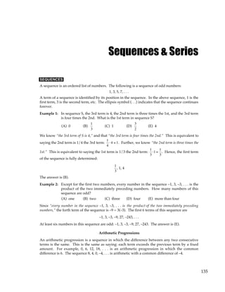135
Sequences & Series
SEQUENCES
A sequence is an ordered list of numbers. The following is a sequence of odd numbers:
1, 3, 5, 7, . . .
A term of a sequence is identified by its position in the sequence. In the above sequence, 1 is the
first term, 3 is the second term, etc. The ellipsis symbol (. . .) indicates that the sequence continues
forever.
Example 1: In sequence S, the 3rd term is 4, the 2nd term is three times the 1st, and the 3rd term
is four times the 2nd. What is the 1st term in sequence S?
(A) 0 (B)
1
3
(C) 1 (D)
3
2
(E) 4
We know “the 3rd term of S is 4,” and that “the 3rd term is four times the 2nd.” This is equivalent to
saying the 2nd term is 1/4 the 3rd term:
1
4
⋅ 4 = 1. Further, we know “the 2nd term is three times the
1st.” This is equivalent to saying the 1st term is 1/3 the 2nd term:
1
3
⋅1 =
1
3
. Hence, the first term
of the sequence is fully determined:
1
3
, 1, 4
The answer is (B).
Example 2: Except for the first two numbers, every number in the sequence –1, 3, –3, . . . is the
product of the two immediately preceding numbers. How many numbers of this
sequence are odd?
(A) one (B) two (C) three (D) four (E) more than four
Since “every number in the sequence –1, 3, –3, . . . is the product of the two immediately preceding
numbers,” the forth term of the sequence is –9 = 3(–3). The first 6 terms of this sequence are
–1, 3, –3, –9, 27, –243, . . .
At least six numbers in this sequence are odd: –1, 3, –3, –9, 27, –243. The answer is (E).
Arithmetic Progressions
An arithmetic progression is a sequence in which the difference between any two consecutive
terms is the same. This is the same as saying: each term exceeds the previous term by a fixed
amount. For example, 0, 6, 12, 18, . . . is an arithmetic progression in which the common
difference is 6. The sequence 8, 4, 0, –4, . . . is arithmetic with a common difference of –4.
 