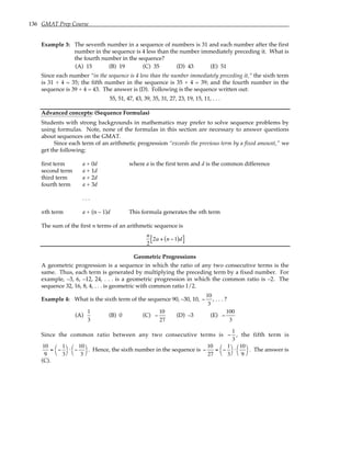 136 GMAT Prep Course
Example 3: The seventh number in a sequence of numbers is 31 and each number after the first
number in the sequence is 4 less than the number immediately preceding it. What is
the fourth number in the sequence?
(A) 15 (B) 19 (C) 35 (D) 43 (E) 51
Since each number “in the sequence is 4 less than the number immediately preceding it,” the sixth term
is 31 + 4 = 35; the fifth number in the sequence is 35 + 4 = 39; and the fourth number in the
sequence is 39 + 4 = 43. The answer is (D). Following is the sequence written out:
55, 51, 47, 43, 39, 35, 31, 27, 23, 19, 15, 11, . . .
Advanced concepts: (Sequence Formulas)
Students with strong backgrounds in mathematics may prefer to solve sequence problems by
using formulas. Note, none of the formulas in this section are necessary to answer questions
about sequences on the GMAT.
Since each term of an arithmetic progression “exceeds the previous term by a fixed amount,” we
get the following:
first term a + 0d where a is the first term and d is the common difference
second term a + 1d
third term a + 2d
fourth term a + 3d
. . .
nth term a + (n – 1)d This formula generates the nth term
The sum of the first n terms of an arithmetic sequence is
n
2
2a + n −1
( )d
[ ]
Geometric Progressions
A geometric progression is a sequence in which the ratio of any two consecutive terms is the
same. Thus, each term is generated by multiplying the preceding term by a fixed number. For
example, –3, 6, –12, 24, . . . is a geometric progression in which the common ratio is –2. The
sequence 32, 16, 8, 4, . . . is geometric with common ratio 1/2.
Example 4: What is the sixth term of the sequence 90, –30, 10, −
10
3
, . . . ?
(A)
1
3
(B) 0 (C) −
10
27
(D) –3 (E) −
100
3
Since the common ratio between any two consecutive terms is −
1
3
, the fifth term is
10
9
= −
1
3




⋅ −
10
3




. Hence, the sixth number in the sequence is −
10
27
= −
1
3




⋅
10
9




. The answer is
(C).
 