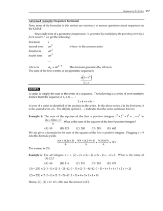 Sequences & Series 137
Advanced concepts: (Sequence Formulas)
Note, none of the formulas in this section are necessary to answer questions about sequences on
the GMAT.
Since each term of a geometric progression “is generated by multiplying the preceding term by a
fixed number,” we get the following:
first term a
second term ar1
where r is the common ratio
third term ar2
fourth term ar3
. . .
nth term a ar
n
n
= −1
This formula generates the nth term
The sum of the first n terms of an geometric sequence is
a r
r
n
1
1
−
( )
−
SERIES
A series is simply the sum of the terms of a sequence. The following is a series of even numbers
formed from the sequence 2, 4, 6, 8, . . . :
2 + 4 + 6 + 8+L
A term of a series is identified by its position in the series. In the above series, 2 is the first term, 4
is the second term, etc. The ellipsis symbol (. . .) indicates that the series continues forever.
Example 5: The sum of the squares of the first n positive integers 1 2 3
2 2 2 2
+ + + +
K n is
n n n
+
( ) +
( )
1 2 1
6
. What is the sum of the squares of the first 9 positive integers?
(A) 90 (B) 125 (C) 200 (D) 285 (E) 682
We are given a formula for the sum of the squares of the first n positive integers. Plugging n = 9
into this formula yields
n(n +1)(2n +1)
6
=
9(9 +1)(2 ⋅9 +1)
6
=
9(10)(19)
6
= 285
The answer is (D).
Example 6: For all integers x > 1, 〈x〉 = 2x + (2x −1) + (2x − 2)+K+2 +1. What is the value of
〈3〉 ⋅〈2〉?
(A) 60 (B) 116 (C) 210 (D) 263 (E) 478
〈3〉 = 2(3) + (2⋅ 3 − 1) + (2⋅ 3 − 2) + (2⋅ 3 − 3) + (2⋅ 3 − 4) + (2⋅ 3 − 5) = 6 + 5 + 4 + 3 + 2 + 1 = 21
〈2〉 = 2(2) + (2⋅ 2 − 1) + (2⋅ 2 − 2) + (2⋅ 2 − 3) = 4 + 3 + 2 + 1 = 10
Hence, 〈3〉 ⋅〈2〉 = 21⋅10 = 210, and the answer is (C).
 