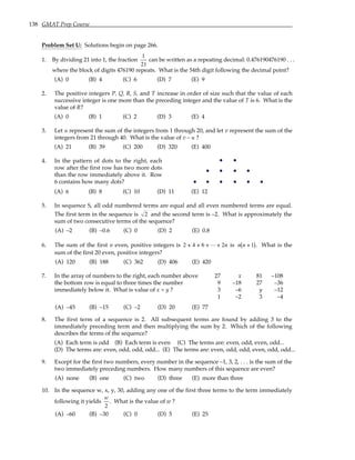 138 GMAT Prep Course
Problem Set U: Solutions begin on page 266.
1. By dividing 21 into 1, the fraction
1
21
can be written as a repeating decimal: 0.476190476190 . . .
where the block of digits 476190 repeats. What is the 54th digit following the decimal point?
(A) 0 (B) 4 (C) 6 (D) 7 (E) 9
2. The positive integers P, Q, R, S, and T increase in order of size such that the value of each
successive integer is one more than the preceding integer and the value of T is 6. What is the
value of R?
(A) 0 (B) 1 (C) 2 (D) 3 (E) 4
3. Let u represent the sum of the integers from 1 through 20, and let v represent the sum of the
integers from 21 through 40. What is the value of v – u ?
(A) 21 (B) 39 (C) 200 (D) 320 (E) 400
4. In the pattern of dots to the right, each
row after the first row has two more dots
than the row immediately above it. Row
6 contains how many dots?
(A) 6 (B) 8 (C) 10 (D) 11 (E) 12
5. In sequence S, all odd numbered terms are equal and all even numbered terms are equal.
The first term in the sequence is 2 and the second term is –2. What is approximately the
sum of two consecutive terms of the sequence?
(A) –2 (B) –0.6 (C) 0 (D) 2 (E) 0.8
6. The sum of the first n even, positive integers is 2 4 6 2
+ + + +
L n is n n +
( )
1 . What is the
sum of the first 20 even, positive integers?
(A) 120 (B) 188 (C) 362 (D) 406 (E) 420
7. In the array of numbers to the right, each number above 27 x 81 –108
the bottom row is equal to three times the number 9 –18 27 –36
immediately below it. What is value of x + y ? 3 –6 y –12
1 –2 3 –4
(A) –45 (B) –15 (C) –2 (D) 20 (E) 77
8. The first term of a sequence is 2. All subsequent terms are found by adding 3 to the
immediately preceding term and then multiplying the sum by 2. Which of the following
describes the terms of the sequence?
(A) Each term is odd (B) Each term is even (C) The terms are: even, odd, even, odd...
(D) The terms are: even, odd, odd, odd... (E) The terms are: even, odd, odd, even, odd, odd...
9. Except for the first two numbers, every number in the sequence –1, 3, 2, . . . is the sum of the
two immediately preceding numbers. How many numbers of this sequence are even?
(A) none (B) one (C) two (D) three (E) more than three
10. In the sequence w, x, y, 30, adding any one of the first three terms to the term immediately
following it yields
w
2
. What is the value of w ?
(A) –60 (B) –30 (C) 0 (D) 5 (E) 25
 