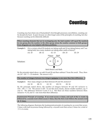 139
Counting
Counting may have been one of humankind’s first thought processes; nevertheless, counting can
be deceptively hard. In part, because we often forget some of the principles of counting, but also
because counting can be inherently difficult.
When counting elements that are in overlapping sets, the total number will equal the number
in one group plus the number in the other group minus the number common to both groups.
Venn diagrams are very helpful with these problems.
Example 1: If in a certain school 20 students are taking math and 10 are taking history and 7 are
taking both, how many students are taking either math or history?
(A) 20 (B) 22 (C) 23 (D) 25 (E) 29
Solution:
History Math
10 7 20
Both History and Math
By the principle stated above, we add 10 and 20 and then subtract 7 from the result. Thus, there
are (10 + 20) – 7 = 23 students. The answer is (C).
The number of integers between two integers inclusive is one more than their difference.
Example 2: How many integers are there between 49 and 101, inclusive?
(A) 50 (B) 51 (C) 52 (D) 53 (E) 54
By the principle stated above, the number of integers between 49 and 101 inclusive is
(101 – 49) + 1 = 53. The answer is (D). To see this more clearly, choose smaller numbers, say, 9
and 11. The difference between 9 and 11 is 2. But there are three numbers between them
inclusive—9, 10, and 11—one more than their difference.
Fundamental Principle of Counting: If an event occurs m times, and each of the m events is
followed by a second event which occurs k times, then the first event follows the second event
m k
⋅ times.
The following diagram illustrates the fundamental principle of counting for an event that occurs
3 times with each occurrence being followed by a second event that occurs 2 times for a total of
3⋅ 2 = 6 events:
 