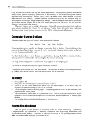 14 GMAT Prep Course
Only two answer-choices have any real merit—(A) and (E). The argument generalizes from the
survey to the general car-buying population, so the reliability of the projection depends on how
representative the sample is. At first glance choice (A) seems rather good, because 10 percent
does not seem large enough. However, political opinion polls typically are based on only .001
percent of the population. More importantly, we don’t know what percentage of GM car owners
received the survey. Choice (E), on the other hand, points out that the survey did not represent
the entire public, so it is the answer.
The other choices can be quickly dismissed. Choice (B) simply states that Ford made the
same mistake that GM did. Choice (C) is irrelevant. Finally, choice (D), rather than explaining
the discrepancy, would give even more reason for GM to continue making large cars.
Computer Screen Options
When taking the test, you will have six on-screen options/buttons:
Quit Section Time Help Next Confirm
Unless you just cannot stand it any longer, never select Quit or Section. If you finish a section
early, just relax while the time runs out. If you’re not pleased with your performance on the test,
you can always cancel it at the end.
The Time button allows you to display or hide the time. During the last five minutes, the time
display cannot be hidden and it will also display the seconds remaining.
The Help button will present a short tutorial showing how to use the program.
You select an answer-choice by clicking the small oval next to it.
To go to the next question, click the Next button. You will then be asked to confirm your answer
by clicking the Confirm button. Then the next question will be presented.
Test Day
• Bring a photo ID.
• Bring a list of schools that you wish to send your scores to.
• Arrive at the test center 30 minutes before your test appointment. If you arrive late, you
might not be admitted and your fee will be forfeited.
• You will be provided with scratch paper. Do not bring your own, and do not remove scratch
paper from the testing room.
• You cannot bring testing aids in to the testing room. This includes pens, calculators, watch
calculators, books, rulers, cellular phones, watch alarms, and any electronic or photographic
devices.
• You may be photographed and videotaped at the test center.
How to Use this Book
The six parts of this book—(1) Standard Math, (2) Data Sufficiency, (3) Reading
Comprehension, (4) Arguments, (5) Sentence Correction, and (6) Writing Assessment—are
independent of one another. However, to take full advantage of the system presented in the
book, it is best to tackle each part in the order given.
 