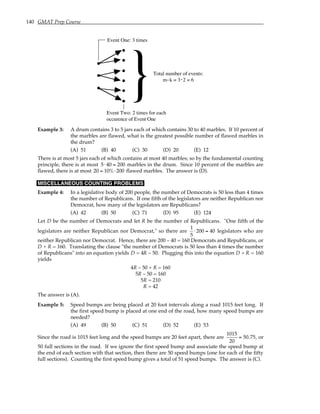 140 GMAT Prep Course
}
Event One: 3 times
Event Two: 2 times for each
occurence of Event One
Total number of events:
m k = 3 2 = 6
. .
Example 3: A drum contains 3 to 5 jars each of which contains 30 to 40 marbles. If 10 percent of
the marbles are flawed, what is the greatest possible number of flawed marbles in
the drum?
(A) 51 (B) 40 (C) 30 (D) 20 (E) 12
There is at most 5 jars each of which contains at most 40 marbles; so by the fundamental counting
principle, there is at most 5⋅ 40 = 200 marbles in the drum. Since 10 percent of the marbles are
flawed, there is at most 20 = 10%⋅ 200 flawed marbles. The answer is (D).
MISCELLANEOUS COUNTING PROBLEMS
Example 4: In a legislative body of 200 people, the number of Democrats is 50 less than 4 times
the number of Republicans. If one fifth of the legislators are neither Republican nor
Democrat, how many of the legislators are Republicans?
(A) 42 (B) 50 (C) 71 (D) 95 (E) 124
Let D be the number of Democrats and let R be the number of Republicans. "One fifth of the
legislators are neither Republican nor Democrat," so there are
1
5
⋅ 200 = 40 legislators who are
neither Republican nor Democrat. Hence, there are 200 – 40 = 160 Democrats and Republicans, or
D + R = 160. Translating the clause "the number of Democrats is 50 less than 4 times the number
of Republicans" into an equation yields D = 4R – 50. Plugging this into the equation D + R = 160
yields
4R – 50 + R = 160
5R – 50 = 160
5R = 210
R = 42
The answer is (A).
Example 5: Speed bumps are being placed at 20 foot intervals along a road 1015 feet long. If
the first speed bump is placed at one end of the road, how many speed bumps are
needed?
(A) 49 (B) 50 (C) 51 (D) 52 (E) 53
Since the road is 1015 feet long and the speed bumps are 20 feet apart, there are
1015
20
= 50.75, or
50 full sections in the road. If we ignore the first speed bump and associate the speed bump at
the end of each section with that section, then there are 50 speed bumps (one for each of the fifty
full sections). Counting the first speed bump gives a total of 51 speed bumps. The answer is (C).
 