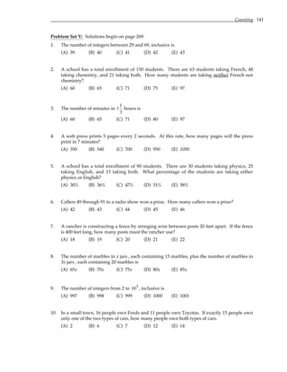 Counting 141
Problem Set V: Solutions begin on page 269.
1. The number of integers between 29 and 69, inclusive is
(A) 39 (B) 40 (C) 41 (D) 42 (E) 43
2. A school has a total enrollment of 150 students. There are 63 students taking French, 48
taking chemistry, and 21 taking both. How many students are taking neither French nor
chemistry?
(A) 60 (B) 65 (C) 71 (D) 75 (E) 97
3. The number of minutes in 1
1
3
hours is
(A) 60 (B) 65 (C) 71 (D) 80 (E) 97
4. A web press prints 5 pages every 2 seconds. At this rate, how many pages will the press
print in 7 minutes?
(A) 350 (B) 540 (C) 700 (D) 950 (E) 1050
5. A school has a total enrollment of 90 students. There are 30 students taking physics, 25
taking English, and 13 taking both. What percentage of the students are taking either
physics or English?
(A) 30% (B) 36% (C) 47% (D) 51% (E) 58%
6. Callers 49 through 91 to a radio show won a prize. How many callers won a prize?
(A) 42 (B) 43 (C) 44 (D) 45 (E) 46
7. A rancher is constructing a fence by stringing wire between posts 20 feet apart. If the fence
is 400 feet long, how many posts must the rancher use?
(A) 18 (B) 19 (C) 20 (D) 21 (E) 22
8. The number of marbles in x jars , each containing 15 marbles, plus the number of marbles in
3x jars , each containing 20 marbles is
(A) 65x (B) 70x (C) 75x (D) 80x (E) 85x
9. The number of integers from 2 to 103, inclusive is
(A) 997 (B) 998 (C) 999 (D) 1000 (E) 1001
10. In a small town, 16 people own Fords and 11 people own Toyotas. If exactly 15 people own
only one of the two types of cars, how many people own both types of cars.
(A) 2 (B) 6 (C) 7 (D) 12 (E) 14
 