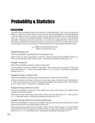 142
Probability & Statistics
PROBABILITY
We know what probability means, but what is its formal definition? Let’s use our intuition to
define it. If there is no chance that an event will occur, then its probability of occurring should be
0. On the other extreme, if an event is certain to occur, then its probability of occurring should be
100%, or 1. Hence, our probability should be a number between 0 and 1, inclusive. But what kind
of number? Suppose your favorite actor has a 1 in 3 chance of winning the Oscar for best actor.
This can be measured by forming the fraction 1/3. Hence, a probability is a fraction where the top
is the number of ways an event can occur and the bottom is the total number of possible events:
P =
Number of ways an event can occur
Number of total possible events
Example: Flipping a coin
What’s the probability of getting heads when flipping a coin?
There is only one way to get heads in a coin toss. Hence, the top of the probability fraction is 1.
There are two possible results: heads or tails. Forming the probability fraction gives 1/2.
Example: Tossing a die
What’s the probability of getting a 3 when tossing a die?
A die (a cube) has six faces, numbered 1 through 6. There is only one way to get a 3. Hence, the
top of the fraction is 1. There are 6 possible results: 1, 2, 3, 4, 5, and 6. Forming the probability
fraction gives 1/6.
Example: Drawing a card from a deck
What’s the probability of getting a king when drawing a card from a deck of cards?
A deck of cards has four kings, so there are 4 ways to get a king. Hence, the top of the fraction is
4. There are 52 total cards in a deck. Forming the probability fraction gives 4/52, which reduces
to 1/13. Hence, there is 1 chance in 13 of getting a king.
Example: Drawing marbles from a bowl
What’s the probability of drawing a blue marble from a bowl containing 4 red marbles, 5 blue
marbles, and 5 green marbles?
There are five ways of drawing a blue marble. Hence, the top of the fraction is 5. There are 14 (=
4 + 5 + 5) possible results. Forming the probability fraction gives 5/14.
Example: Drawing marbles from a bowl (second drawing)
What’s the probability of drawing a red marble from the same bowl, given that the first marble
drawn was blue and was not placed back in the bowl?
There are four ways of drawing a red marble. Hence, the top of the fraction is 4. Since the blue
marble from the first drawing was not replaced, there are only 4 blue marbles remaining. Hence,
there are 13 (= 4 + 4 + 5) possible results. Forming the probability fraction gives 4/13.
 