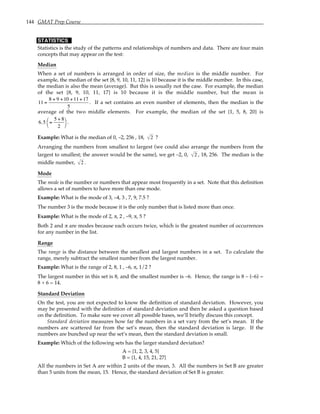 144 GMAT Prep Course
STATISTICS
Statistics is the study of the patterns and relationships of numbers and data. There are four main
concepts that may appear on the test:
Median
When a set of numbers is arranged in order of size, the median is the middle number. For
example, the median of the set {8, 9, 10, 11, 12} is 10 because it is the middle number. In this case,
the median is also the mean (average). But this is usually not the case. For example, the median
of the set {8, 9, 10, 11, 17} is 10 because it is the middle number, but the mean is
11 =
8 + 9 +10 +11+17
5
. If a set contains an even number of elements, then the median is the
average of the two middle elements. For example, the median of the set {1, 5, 8, 20} is
6.5 =
5 + 8
2




.
Example: What is the median of 0, –2, 256 , 18, 2 ?
Arranging the numbers from smallest to largest (we could also arrange the numbers from the
largest to smallest; the answer would be the same), we get –2, 0, 2 , 18, 256. The median is the
middle number, 2 .
Mode
The mode is the number or numbers that appear most frequently in a set. Note that this definition
allows a set of numbers to have more than one mode.
Example: What is the mode of 3, –4, 3 , 7, 9, 7.5 ?
The number 3 is the mode because it is the only number that is listed more than once.
Example: What is the mode of 2, π, 2 , –9, π, 5 ?
Both 2 and π are modes because each occurs twice, which is the greatest number of occurrences
for any number in the list.
Range
The range is the distance between the smallest and largest numbers in a set. To calculate the
range, merely subtract the smallest number from the largest number.
Example: What is the range of 2, 8, 1 , –6, π, 1/2 ?
The largest number in this set is 8, and the smallest number is –6. Hence, the range is 8 – (–6) =
8 + 6 = 14.
Standard Deviation
On the test, you are not expected to know the definition of standard deviation. However, you
may be presented with the definition of standard deviation and then be asked a question based
on the definition. To make sure we cover all possible bases, we’ll briefly discuss this concept.
Standard deviation measures how far the numbers in a set vary from the set’s mean. If the
numbers are scattered far from the set’s mean, then the standard deviation is large. If the
numbers are bunched up near the set’s mean, then the standard deviation is small.
Example: Which of the following sets has the larger standard deviation?
A = {1, 2, 3, 4, 5}
B = {1, 4, 15, 21, 27}
All the numbers in Set A are within 2 units of the mean, 3. All the numbers in Set B are greater
than 5 units from the mean, 15. Hence, the standard deviation of Set B is greater.
 