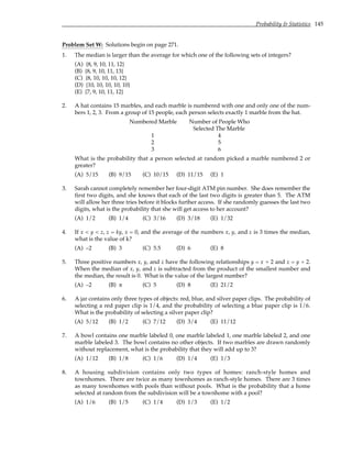Probability & Statistics 145
Problem Set W: Solutions begin on page 271.
1. The median is larger than the average for which one of the following sets of integers?
(A) {8, 9, 10, 11, 12}
(B) {8, 9, 10, 11, 13}
(C) {8, 10, 10, 10, 12}
(D) {10, 10, 10, 10, 10}
(E) {7, 9, 10, 11, 12}
2. A hat contains 15 marbles, and each marble is numbered with one and only one of the num-
bers 1, 2, 3. From a group of 15 people, each person selects exactly 1 marble from the hat.
Numbered Marble Number of People Who
Selected The Marble
1 4
2 5
3 6
What is the probability that a person selected at random picked a marble numbered 2 or
greater?
(A) 5/15 (B) 9/15 (C) 10/15 (D) 11/15 (E) 1
3. Sarah cannot completely remember her four-digit ATM pin number. She does remember the
first two digits, and she knows that each of the last two digits is greater than 5. The ATM
will allow her three tries before it blocks further access. If she randomly guesses the last two
digits, what is the probability that she will get access to her account?
(A) 1/2 (B) 1/4 (C) 3/16 (D) 3/18 (E) 1/32
4. If x < y < z, z = ky, x = 0, and the average of the numbers x, y, and z is 3 times the median,
what is the value of k?
(A) –2 (B) 3 (C) 5.5 (D) 6 (E) 8
5. Three positive numbers x, y, and z have the following relationships y = x + 2 and z = y + 2.
When the median of x, y, and z is subtracted from the product of the smallest number and
the median, the result is 0. What is the value of the largest number?
(A) –2 (B) π (C) 5 (D) 8 (E) 21/2
6. A jar contains only three types of objects: red, blue, and silver paper clips. The probability of
selecting a red paper clip is 1/4, and the probability of selecting a blue paper clip is 1/6.
What is the probability of selecting a silver paper clip?
(A) 5/12 (B) 1/2 (C) 7/12 (D) 3/4 (E) 11/12
7. A bowl contains one marble labeled 0, one marble labeled 1, one marble labeled 2, and one
marble labeled 3. The bowl contains no other objects. If two marbles are drawn randomly
without replacement, what is the probability that they will add up to 3?
(A) 1/12 (B) 1/8 (C) 1/6 (D) 1/4 (E) 1/3
8. A housing subdivision contains only two types of homes: ranch-style homes and
townhomes. There are twice as many townhomes as ranch-style homes. There are 3 times
as many townhomes with pools than without pools. What is the probability that a home
selected at random from the subdivision will be a townhome with a pool?
(A) 1/6 (B) 1/5 (C) 1/4 (D) 1/3 (E) 1/2
 