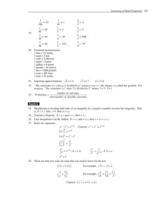 Summary of Math Properties 147
19.
1
100
=.01
1
50
=.02
1
25
=.04
1
20
=.05
1
10
=.1
1
5
=.2
1
4
=.25
1
3
=.333...
2
5
=.4
1
2
=.5
2
3
=.666...
3
4
=.75
20. Common measurements:
1 foot = 12 inches
1 yard = 3 feet
1 mile = 5,280 feet
1 quart = 2 pints
1 gallon = 4 quarts
1 pound = 16 ounces
1 ton = 2,000 pounds
1 year = 365 days
1 year = 52 weeks
21. Important approximations: 2 ≈ 1.4 3 ≈ 1.7 π ≈ 3.14
22. “The remainder is r when p is divided by q” means p = qz + r; the integer z is called the quotient. For
instance, “The remainder is 1 when 7 is divided by 3” means 7 = 3 ⋅ 2 + 1.
23. Probability =
number of outcomes
total number of possible outcomes
Algebra
24. Multiplying or dividing both sides of an inequality by a negative number reverses the inequality. That
is, if x > y and c < 0, then cx < cy.
25. Transitive Property: If x < y and y < z, then x < z.
26. Like Inequalities Can Be Added: If x < y and w < z, then x + w < y + z .
27. Rules for exponents:
xa
⋅ xb
= xa+b
Caution, xa
+ xb
≠ xa+b
xa
( )
b
= xab
xy
( )a
= xa
⋅ ya
x
y






a
=
xa
ya
xa
xb
= xa−b
, if a > b .
xa
xb
=
1
xb−a
, if b > a .
x0
= 1
28. There are only two rules for roots that you need to know for the test:
xy
n = x
n
y
n For example, 3x = 3 x .
x
y
n =
x
n
y
n
For example,
x
8
3 =
x
3
8
3
=
x
3
2
.
Caution: x + y
n ≠ x
n
+ y
n .
 