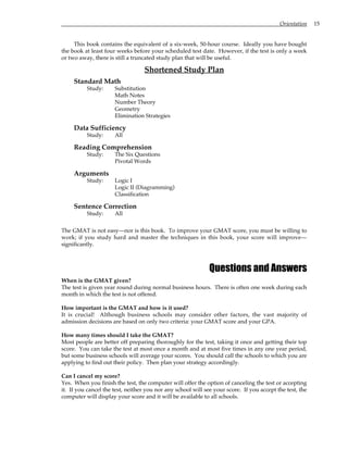 Orientation 15
This book contains the equivalent of a six-week, 50-hour course. Ideally you have bought
the book at least four weeks before your scheduled test date. However, if the test is only a week
or two away, there is still a truncated study plan that will be useful.
Shortened Study Plan
Standard Math
Study: Substitution
Math Notes
Number Theory
Geometry
Elimination Strategies
Data Sufficiency
Study: All
Reading Comprehension
Study: The Six Questions
Pivotal Words
Arguments
Study: Logic I
Logic II (Diagramming)
Classification
Sentence Correction
Study: All
The GMAT is not easy—nor is this book. To improve your GMAT score, you must be willing to
work; if you study hard and master the techniques in this book, your score will improve—
significantly.
Questions and Answers
When is the GMAT given?
The test is given year round during normal business hours. There is often one week during each
month in which the test is not offered.
How important is the GMAT and how is it used?
It is crucial! Although business schools may consider other factors, the vast majority of
admission decisions are based on only two criteria: your GMAT score and your GPA.
How many times should I take the GMAT?
Most people are better off preparing thoroughly for the test, taking it once and getting their top
score. You can take the test at most once a month and at most five times in any one year period,
but some business schools will average your scores. You should call the schools to which you are
applying to find out their policy. Then plan your strategy accordingly.
Can I cancel my score?
Yes. When you finish the test, the computer will offer the option of canceling the test or accepting
it. If you cancel the test, neither you nor any school will see your score. If you accept the test, the
computer will display your score and it will be available to all schools.
 