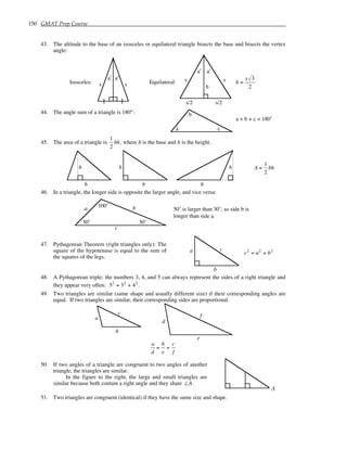 150 GMAT Prep Course
43. The altitude to the base of an isosceles or equilateral triangle bisects the base and bisects the vertex
angle:
Isosceles: s s
a˚ a˚
Equilateral:
s/2 s/2
s s
h
a˚
a˚
h =
s 3
2
44. The angle sum of a triangle is 180°:
a
b
c
a + b + c = 180˚
45. The area of a triangle is
1
2
bh, where b is the base and h is the height.
h
b
h h
b b
A =
1
2
bh
46. In a triangle, the longer side is opposite the larger angle, and vice versa:
100˚
50˚ 30˚
a
c
b 50˚ is larger than 30˚, so side b is
longer than side a.
47. Pythagorean Theorem (right triangles only): The
square of the hypotenuse is equal to the sum of
the squares of the legs.
a
b
c
c2
= a2
+ b2
48. A Pythagorean triple: the numbers 3, 4, and 5 can always represent the sides of a right triangle and
they appear very often: 52
= 32
+ 42
.
49. Two triangles are similar (same shape and usually different size) if their corresponding angles are
equal. If two triangles are similar, their corresponding sides are proportional:
a
b
c
d
e
f
a
d
=
b
e
=
c
f
50. If two angles of a triangle are congruent to two angles of another
triangle, the triangles are similar.
In the figure to the right, the large and small triangles are
similar because both contain a right angle and they share ∠A.
A
51. Two triangles are congruent (identical) if they have the same size and shape.
 