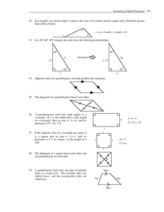 Summary of Math Properties 151
52. In a triangle, an exterior angle is equal to the sum of its remote interior angles and is therefore greater
than either of them:
e
a
b
e = a + b and e > a and e > b
53. In a 30°–60°–90° triangle, the sides have the following relationships:
60°
2
30°
1
3
In general
F
60°
2x
30°
x
3
x
54. Opposite sides of a parallelogram are both parallel and congruent:
55. The diagonals of a parallelogram bisect each other:
56. A parallelogram with four right angles is a
rectangle. If w is the width and l is the length
of a rectangle, then its area is A = lw and its
perimeter is P = 2w + 2l:
l
w A = l ⋅ w
P = 2w + 2l
57. If the opposite sides of a rectangle are equal, it
is a square and its area is A = s2
and its
perimeter is P = 4s, where s is the length of a
side:
s
s
s
s
A = s2
P = 4s
58. The diagonals of a square bisect each other and
are perpendicular to each other:
59. A quadrilateral with only one pair of parallel
sides is a trapezoid. The parallel sides are
called bases, and the non-parallel sides are
called legs:
base
base
leg leg
 
