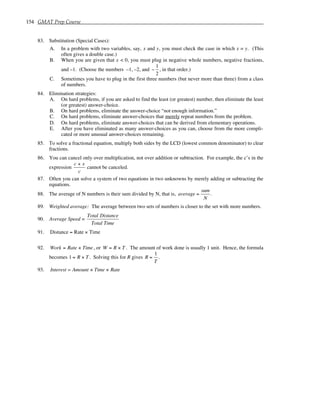 154 GMAT Prep Course
83. Substitution (Special Cases):
A. In a problem with two variables, say, x and y, you must check the case in which x = y. (This
often gives a double case.)
B. When you are given that x < 0, you must plug in negative whole numbers, negative fractions,
and –1. (Choose the numbers –1, –2, and −
1
2
, in that order.)
C. Sometimes you have to plug in the first three numbers (but never more than three) from a class
of numbers.
84. Elimination strategies:
A. On hard problems, if you are asked to find the least (or greatest) number, then eliminate the least
(or greatest) answer-choice.
B. On hard problems, eliminate the answer-choice “not enough information.”
C. On hard problems, eliminate answer-choices that merely repeat numbers from the problem.
D. On hard problems, eliminate answer-choices that can be derived from elementary operations.
E. After you have eliminated as many answer-choices as you can, choose from the more compli-
cated or more unusual answer-choices remaining.
85. To solve a fractional equation, multiply both sides by the LCD (lowest common denominator) to clear
fractions.
86. You can cancel only over multiplication, not over addition or subtraction. For example, the c’s in the
expression
c + x
c
cannot be canceled.
87. Often you can solve a system of two equations in two unknowns by merely adding or subtracting the
equations.
88. The average of N numbers is their sum divided by N, that is, average =
sum
N
.
89. Weighted average: The average between two sets of numbers is closer to the set with more numbers.
90. Average Speed =
Total Distance
Total Time
91. Distance = Rate × Time
92. Work = Rate × Time, or W = R × T . The amount of work done is usually 1 unit. Hence, the formula
becomes 1 = R × T . Solving this for R gives R =
1
T
.
93. Interest = Amount × Time × Rate
 