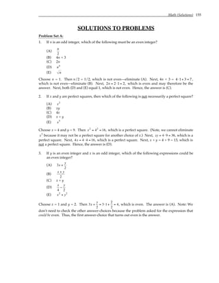 Math (Solutions) 155
SOLUTIONS TO PROBLEMS
Problem Set A:
1. If n is an odd integer, which of the following must be an even integer?
(A)
n
2
(B) 4n + 3
(C) 2n
(D) n4
(E) n
Choose n = 1. Then n/2 = 1/2, which is not even—eliminate (A). Next, 4n + 3 = 4 ⋅1+ 3 = 7,
which is not even—eliminate (B). Next, 2n = 2⋅1 = 2, which is even and may therefore be the
answer. Next, both (D) and (E) equal 1, which is not even. Hence, the answer is (C).
2. If x and y are perfect squares, then which of the following is not necessarily a perfect square?
(A) x2
(B) xy
(C) 4x
(D) x + y
(E) x5
Choose x = 4 and y = 9. Then x2
= 42
= 16, which is a perfect square. (Note, we cannot eliminate
x2
because it may not be a perfect square for another choice of x.) Next, xy = 4 ⋅9 = 36, which is a
perfect square. Next, 4x = 4 ⋅ 4 = 16, which is a perfect square. Next, x + y = 4 + 9 = 13, which is
not a perfect square. Hence, the answer is (D).
3. If y is an even integer and x is an odd integer, which of the following expressions could be
an even integer?
(A) 3x +
y
2
(B)
x + y
2
(C) x + y
(D)
x
4
−
y
2
(E) x2
+ y2
Choose x = 1 and y = 2. Then 3x +
y
2
= 3⋅1+
2
2
= 4, which is even. The answer is (A). Note: We
don’t need to check the other answer-choices because the problem asked for the expression that
could be even. Thus, the first answer-choice that turns out even is the answer.
 