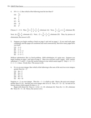 156 GMAT Prep Course
4. If 0 < k < 1, then which of the following must be less than k?
(A)
3
2
k
(B)
1
k
(C) k
(D) k
(E) k2
Choose k = 1/4 . Then
3
2
k =
3
2
⋅
1
4
=
3
8
>
1
4
; eliminate (A). Next,
1
k
=
1
1 4
= 4 >
1
4
; eliminate (B).
Next, k =
1
4
=
1
4
; eliminate (C). Next, k =
1
4
=
1
2
>
1
4
; eliminate (D). Thus, by process of
elimination, the answer is (E).
5. Suppose you begin reading a book on page h and end on page k. If you read each page
completely and the pages are numbered and read consecutively, then how many pages have
you read?
(A) h + k
(B) h – k
(C) k – h + 2
(D) k – h – 1
(E) k – h + 1
Without substitution, this is a hard problem. With substitution, it’s quite easy. Suppose you
begin reading on page 1 and stop on page 2. Then you will have read 2 pages. Now, merely
substitute h = 1 and k = 2 into the answer-choices to see which one(s) equal 2. Only k – h + 1 =
2 – 1 + 1 = 2 does. (Verify this.) The answer is (E).
6. If m is an even integer, then which of the following is the sum of the next two even integers
greater than 4m + 1?
(A) 8m + 2
(B) 8m + 4
(C) 8m + 6
(D) 8m + 8
(E) 8m + 10
Suppose m = 2, an even integer. Then 4m + 1 = 9, which is odd. Hence, the next even integer
greater than 9 is 10. And the next even integer after 10 is 12. Now, 10 + 12 = 22. So look for an
answer-choice which equals 22 when m = 2.
Begin with choice (A). Since m = 2, 8m + 2 = 18—eliminate (A). Next, 8m + 4 = 20—eliminate
(B). Next, 8m + 6 = 22. Hence, the answer is (C).
 