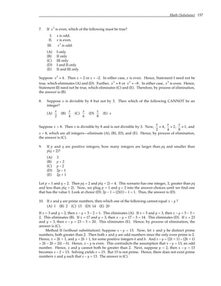 Math (Solutions) 157
7. If x2
is even, which of the following must be true?
I. x is odd.
II. x is even.
III. x3
is odd.
(A) I only
(B) II only
(C) III only
(D) I and II only
(E) II and III only
Suppose x2
= 4. Then x = 2 or x = –2. In either case, x is even. Hence, Statement I need not be
true, which eliminates (A) and (D). Further, x3
= 8 or x3
= −8. In either case, x3
is even. Hence,
Statement III need not be true, which eliminates (C) and (E). Therefore, by process of elimination,
the answer is (B).
8. Suppose x is divisible by 8 but not by 3. Then which of the following CANNOT be an
integer?
(A)
x
2
(B)
x
4
(C)
x
6
(D)
x
8
(E) x
Suppose x = 8. Then x is divisible by 8 and is not divisible by 3. Now,
x
2
= 4,
x
4
= 2,
x
8
= 1, and
x = 8, which are all integers—eliminate (A), (B), (D), and (E). Hence, by process of elimination,
the answer is (C).
9. If p and q are positive integers, how many integers are larger than pq and smaller than
p(q + 2)?
(A) 3
(B) p + 2
(C) p – 2
(D) 2p – 1
(E) 2p + 1
Let p = 1 and q = 2. Then pq = 2 and p(q + 2) = 4. This scenario has one integer, 3, greater than pq
and less than p(q + 2). Now, we plug p = 1 and q = 2 into the answer-choices until we find one
that has the value 1. Look at choice (D): 2p – 1 = (2)(1) – 1 = 1. Thus, the answer is (D).
10. If x and y are prime numbers, then which one of the following cannot equal x – y ?
(A) 1 (B) 2 (C) 13 (D) 14 (E) 20
If x = 3 and y = 2, then x – y = 3 – 2 = 1. This eliminates (A). If x = 5 and y = 3, then x – y = 5 – 3 =
2. This eliminates (B). If x = 17 and y = 3, then x – y = 17 – 3 = 14. This eliminates (D). If x = 23
and y = 3, then x – y = 23 – 3 = 20. This eliminates (E). Hence, by process of elimination, the
answer is (C).
Method II (without substitution): Suppose x – y = 13. Now, let x and y be distinct prime
numbers, both greater than 2. Then both x and y are odd numbers since the only even prime is 2.
Hence, x = 2k + 1, and y = 2h + 1, for some positive integers k and h. And x – y = (2k + 1) – (2h + 1)
= 2k – 2h = 2(k – h). Hence, x – y is even. This contradicts the assumption that x – y = 13, an odd
number. Hence, x and y cannot both be greater than 2. Next, suppose y = 2, then x – y = 13
becomes x – 2 = 13. Solving yields x = 15. But 15 is not prime. Hence, there does not exist prime
numbers x and y such that x – y = 13. The answer is (C).
 