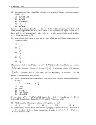 158 GMAT Prep Course
11. If x is an integer, then which of the following is the product of the next two integers greater
than 2(x + 1)?
(A) 4x2
+ 14x + 12
(B) 4x2
+ 12
(C) x2
+ 14x + 12
(D) x2
+ x + 12
(E) 4x2
+ 14x
Suppose x = 1, an integer. Then 2(x + 1) = 2(1 + 1) = 4. The next two integers greater than 4 are 5
and 6, and their product is 30. Now, check which of the answer-choices equal 30 when x = 1.
Begin with (A): 4x2
+14x +12 = 4 1
( )2
+14 ⋅1+12 = 30 . No other answer-choice equals 30 when
x = 1. Hence, the answer is (A).
12. If the integer x is divisible by 3 but not by 2, then which one of the following expressions is
NEVER an integer?
(A)
x + 1
2
(B)
x
7
(C)
x2
3
(D)
x3
3
(E)
x
24
The number 3 itself is divisible by 3 but not by 2. With this value for x, Choice (A) becomes
3 + 1
2
=
4
2
= 2, eliminate; Choice (C) becomes
32
3
=
9
3
= 3 , eliminate; Choice (D) becomes
33
3
=
27
3
= 9, eliminate. Next, if x = 21, then Choice (B) becomes
21
7
= 3, eliminate. Hence, by
process of elimination, the answer is (E).
13. If both x and y are positive even integers, then which of the following expressions must also
be even?
I. yx−1 II. y – 1 III.
x
2
(A) I only
(B) II only
(C) III only
(D) I and III only
(E) I, II, and III
If x = y = 2, then yx−1
= 22−1
= 21
= 2, which is even. But y – 1 = 2 – 1 = 1 is odd, and x/2 = 2/2 = 1
is also odd. This eliminates choices (B), (C), (D), and (E). The answer is (A).
14. Which one of the following is a solution to the equation x x
4 2
2 1
− = − ?
(A) 0 (B) 1 (C) 2 (D) 3 (E) 4
We could solve the equation, but it is much faster to just plug in the answer-choices. Begin with 0:
x4
− 2x2
= 04
− 2⋅02
= 0 − 0 = 0. Hence, eliminate (A). Next, plug in 1: x4
− 2x2
= 14
− 2⋅12
= 1− 2 =
–1. Hence, the answer is (B).
 