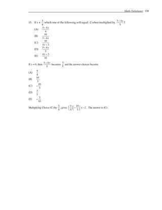 Math (Solutions) 159
15. If x ≠
3
4
which one of the following will equal –2 when multiplied by
3 − 4x
5
?
(A)
5 − 4x
4
(B)
10
3 − 4x
(C)
10
4x − 3
(D)
3 − 4x
5
(E)
4x − 3
10
If x = 0, then
3 − 4x
5
becomes
3
5
and the answer-choices become
(A)
5
4
(B)
10
3
(C) −
10
3
(D)
3
5
(E) −
3
10
Multiplying Choice (C) by
3
5
, gives
3
5




−
10
3




= −2 . The answer is (C).
 