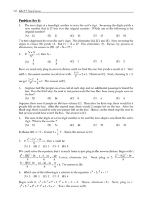 160 GMAT Prep Course
Problem Set B:
1. The ten’s digit of a two-digit number is twice the unit’s digit. Reversing the digits yields a
new number that is 27 less than the original number. Which one of the following is the
original number?
(A) 12 (B) 21 (C) 43 (D) 63 (E) 83
The ten’s digit must be twice the unit’s digit. This eliminates (A), (C), and (E). Now reversing the
digits in choice (B) yields 12. But 21 – 12 ≠ 27 This eliminates (B). Hence, by process of
elimination, the answer is (D). (63 – 36 = 27.)
2. If
N + N
N2
= 1, then N =
(A)
1
6
(B)
1
3
(C) 1 (D) 2 (E) 3
Here we need only plug in answer-choices until we find the one that yields a result of 1. Start
with 1, the easiest number to calculate with.
1+ 1
12
= 2 /
= 1. Eliminate (C). Next, choosing N = 2,
we get
2 + 2
22
=
4
4
= 1. The answer is (D).
3. Suppose half the people on a bus exit at each stop and no additional passengers board the
bus. If on the third stop the next to last person exits the bus, then how many people were on
the bus?
(A) 20 (B) 16 (C) 8 (D) 6 (E) 4
Suppose there were 8 people on the bus—choice (C). Then after the first stop, there would be 4
people left on the bus. After the second stop, there would 2 people left on the bus. After the
third stop, there would be only one person left on the bus. Hence, on the third stop the next to
last person would have exited the bus. The answer is (C).
4. The sum of the digits of a two-digit number is 12, and the ten’s digit is one-third the unit’s
digit. What is the number?
(A) 93 (B) 54 (C) 48 (D) 39 (E) 31
In choice (D), 3 + 9 = 12 and 3 =
1
3
⋅9. Hence, the answer is (D).
5. If
x6
− 5x3
−16
8
= 1, then x could be
(A) 1 (B) 2 (C) 3 (D) 5 (E) 8
We could solve the equation, but it is much faster to just plug in the answer-choices. Begin with 1:
16
− 5 1
( )3
− 16
8
=
1− 5 − 16
8
=
−20
8
. Hence, eliminate (A). Next, plug in 2:
26
− 5 2
( )3
− 16
8
=
64 − 5 8
( )− 16
8
=
64 − 40 − 16
8
=
8
8
= 1. The answer is (B).
6. Which one of the following is a solution to the equation x x
4 2
2 1
− = − ?
(A) 0 (B) 1 (C) 2 (D) 3 (E) 4
Begin with 0: x4
− 2x2
= 04
− 2⋅02
= 0 – 0 = 0. Hence, eliminate (A). Next, plug in 1:
x4
− 2x2
= 14
− 2⋅12
= 1− 2 = −1. Hence, the answer is (B).
 