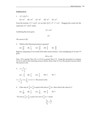 Math (Solutions) 161
Problem Set C:
1. 2x2
+ 2x
( )2
=
(A) 4x2
(B) 4x4
(C) 8x2
(D) 6x4
(E) 6x2
From the formula a2
x2
= ax
( )2
, we see that 2x
( )2
= 22
⋅ x2
= 4x2
. Plugging this result into the
expression 2x2
+ 2x
( )2
yields
2x2
+ 4x2
Combining like terms gives
6x2
The answer is (E).
2. Which of the following fractions is greatest?
(A)
15
16
(B)
7
9
(C)
13
15
(D)
8
9
(E)
10
11
Begin by comparing 15/16 to each of the other answer-choices. Cross-multiplying 15/16 and 7/9
gives
135 vs. 112
Now, 135 is greater than 112, so 15/16 is greater than 7/9. Using this procedure to compare
15/16 to each of the remaining answer-choices shows that 15/16 is the greatest fraction listed.
The answer is (A).
3. 1+
1
1−
1
2
=
(A) −
1
2
(B)
1
2
(C)
3
2
(D) 2 (E) 3
1+
1
1−
1
2
= 1+
1
1
2
= 1+ 2 = 3. The answer is (E).
4. If the ratio of
1
5
to
1
4
is equal to the ratio of
1
4
to x, then what is the value of x?
(A)
1
20
(B)
1
5
(C)
5
16
(D)
4
5
(E) 5
“The ratio of
1
5
to
1
4
is equal to the ratio of
1
4
to x” means
1
5
1
4
=
1
4
x
 