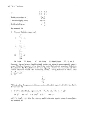 162 GMAT Prep Course
or
1
5
⋅
4
1
=
1
4
⋅
1
x
This in turn reduces to
4
5
=
1
4x
Cross-multiplying yields 16x = 5
dividing by 16 gives x =
5
16
The answer is (C).
5. Which of the following are true?
I.
7
8
7
8






2
> 1
II.
7
8
8
7






2
> 1
III.
7
8
7
8
> 1
(A) I only (B) II only (C) I and II only (D) I and III only (E) I, II, and III
Squaring a fraction between 0 and 1 makes it smaller, and taking the square root of it makes it
larger. Therefore, Statement I is true since the top part of the fraction is larger than the bottom.
This eliminates (B). Next, Statement II is false. Squaring a fraction makes it smaller only if the
fraction is between 0 and 1. This eliminates (C) and (E). Finally, Statement III is false. Since
7
8
<
7
8
, we get
7
8
7
8
< 1
Although taking the square root of this expression will make it larger, it will still be less than 1.
The answer is (A).
6. If a#b is defined by the expression a#b = −b4
, what is the value of x# −y
( )?
(A) y4
(B) −x4
(C) − xy
( )4
(D) x4
(E) −y4
x# −y
( ) = − −y
( )4
= −y4
. Note: The exponent applies only to the negative inside the parentheses.
The answer is (E).
 
