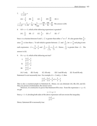 Math (Solutions) 163
7.
1
1− .2
( )2
=
(A) −
1
2
(B)
1
4
(C)
1
2
(D)
25
24
(E) 4
1
1− .2
( )2
=
1
1−.04
=
1
.96
=
1
96
100
= 1⋅
100
96
=
100
96
=
25
24
. The answer is (D).
8. If 0 < x < 1, which of the following expressions is greatest?
(A)
1
x
(B) x (C)
1
π
x (D) x3
(E) x4
Since x is a fraction between 0 and 1, x is greater than either x3
or x4
. It’s also greater than
1
π
x
since
1
π
x is less than x. To tell which is greater between x and
1
x
, let x =
1
4
and plug it into
each expression: x =
1
4
=
1
2
and
1
x
=
1
1
4
=
1
1
2
= 2. Hence,
1
x
is greater than x . The
answer is (A).
9. If x > y > 0, which of the following are true?
I.
x + 1
y + 1
>
x
y
II.
x + 1
y + 1
=
x
y
III.
x + 1
y + 1
> 1
(A) I only (B) II only (C) III only (D) I and III only (E) II and III only
Statement I is not necessarily true. For example, if x = 2 and y = 1, then
x + 1
y + 1
=
2 + 1
1+ 1
=
3
2
/
> 2 =
2
1
=
x
y
This is also a counterexample to Statement II. Hence, we can eliminate (A), (B), (D), and (E).
Thus, by process of elimination, the answer is (C).
However, it is instructive to prove that Statement III is true. From the expression x > y > 0,
we get
x + 1 > y + 1
Since y + 1 > 0, dividing both sides of the above expression will not reverse the inequality:
x + 1
y + 1
> 1
Hence, Statement III is necessarily true.
 