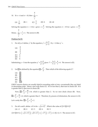 164 GMAT Prep Course
10. If rs = 4 and st = 10, then
4
r
10
t
=
(A)
1
10
(B) 1 (C)
5
2
(D) 8 (E) 40
Solving the equation rs = 4 for s gives s =
4
r
. Solving the equation st = 10 for s gives s =
10
t
.
Hence,
4
r
10
t
=
s
s
= 1. The answer is (B).
Problem Set D:
1. For all p ≠ 2 define p*
by the equation p*
=
p + 5
p − 2
. If p = 3, then p*
=
(A)
8
5
(B)
8
3
(C) 4
(D) 5
(E) 8
Substituting p = 3 into the equation p*
=
p + 5
p − 2
gives 3*
=
3 + 5
3 − 2
=
8
1
= 8. The answer is (E).
2. Let x be defined by the equation x =
x2
2
. Then which of the following equals 2 ?
(A) 2
(B) 4
(C) 6
(D) 8
(E) 10
GMAT answer-choices are usually listed in ascending order of size—occasionally they are listed
in descending order. Hence, start with choice (C). If it is less than 2, then turn to choice (D). If it
is greater than 2, then turn to choice (B).
Now, 6 =
62
2
=
36
2
= 18, which is greater than 2. So we next check choice (B). Now,
4 =
42
2
=
16
2
= 8, which is greater than 2. Therefore, by process of elimination, the answer is (A).
Let’s verify this: 2 =
22
2
=
4
2
= 2.
3. For all a and b, define a#b to be − a + b
( )2
. What is the value of 2#3
( ) 0#1
( )?
(A) -2 (B) 0 (C) 5 (D) 6 (E) 9
2 #3
( ) 0 #1
( ) = − 2 + 3
( )2




− 0 +1
( )2




= − 52



 − 12



 = −5
( ) −1
( ) = 5. The answer is (C).
 
