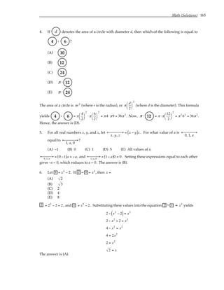 Math (Solutions) 165
4. If d denotes the area of a circle with diameter d, then which of the following is equal to
.
4 6 ?
(A) 10
(B) 12
(C) 24
(D) π ⋅ 12
(E) π ⋅ 24
The area of a circle is πr2
(where r is the radius), or π
d
2




2
(where d is the diameter). This formula
yields .
4 6 = π
4
2




2
⋅ π
6
2




2
= π4 ⋅ π9 = 36π2
. Now, π ⋅ 12 = π ⋅ π
12
2




2
= π2
62
= 36π2
.
Hence, the answer is (D).
5. For all real numbers x, y, and z, let
x, y, z
← →

 = x − y
( )z . For what value of a is
0, 1, a
← →


equal to
1, a, 0
← →

 ?
(A) –1 (B) 0 (C) 1 (D) 5 (E) All values of a.
0,1, a
← →
 = 0 −1
( )a = −a, and 1, a, 0
← →
 = 1− a
( )0 = 0. Setting these expressions equal to each other
gives –a = 0, which reduces to a = 0. The answer is (B).
6. Let x = x2
− 2. If 2 − x = x2
, then x =
(A) 2
(B) 3
(C) 2
(D) 4
(E) 8
2 = 22
− 2 = 2, and x = x2
− 2. Substituting these values into the equation 2 − x = x2
yields
2 − x2
− 2
( )= x2
2 − x2
+ 2 = x2
4 − x2
= x2
4 = 2x2
2 = x2
2 = x
The answer is (A).
 