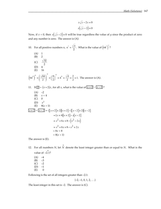 Math (Solutions) 167
x y − 2x = 0
x y − 2
( )= 0
Now, if x = 0, then x y − 2
( )= 0 will be true regardless the value of y since the product of zero
and any number is zero. The answer is (A).
10. For all positive numbers n, n*
=
n
2
. What is the value of 64*
( )
*
?
(A) 1
(B) 2
(C)
32
2
(D) 4
(E) 16
64*
( )
*
=
64
2






*
=
8
2




*
= 4* =
4
2
=
2
2
= 1. The answer is (A).
11. If x = x + 2
( )x , for all x, what is the value of x + 2 – x − 2 ?
(A) –2
(B) x + 4
(C) 0
(D) x2
(E) 8(x + 1)
x + 2 – x − 2 = x + 2
[ ]+ 2
( ) x + 2
[ ]− x − 2
[ ]+ 2
( ) x − 2
[ ]
= x + 4
( ) x + 2
[ ]− x x − 2
[ ]
= x2 + 6x + 8 − x2 − 2x
( )
= x2 + 6x + 8 − x2 + 2x
= 8x + 8
= 8(x + 1)
The answer is (E).
12. For all numbers N, let N
∞
denote the least integer greater than or equal to N. What is the
value of −2.1
∞
?
(A) –4
(B) –3
(C) –2
(D) –1
(E) 0
Following is the set of all integers greater than –2.1:
{–2, –1, 0, 1, 2, . . .}
The least integer in this set is –2. The answer is (C).
 