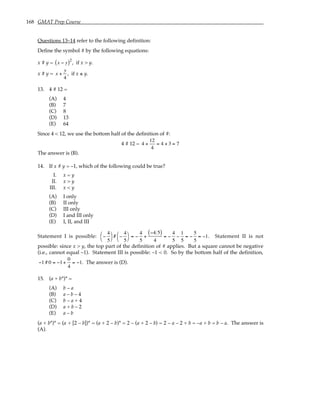168 GMAT Prep Course
Questions 13–14 refer to the following definition:
Define the symbol # by the following equations:
x # y = x − y
( )2
, if x > y.
x # y = x +
y
4
, if x ≤ y.
13. 4 # 12 =
(A) 4
(B) 7
(C) 8
(D) 13
(E) 64
Since 4 < 12, we use the bottom half of the definition of #:
4 # 12 = 4 +
12
4
= 4 + 3 = 7
The answer is (B).
14. If x # y = –1, which of the following could be true?
I. x = y
II. x > y
III. x < y
(A) I only
(B) II only
(C) III only
(D) I and III only
(E) I, II, and III
Statement I is possible: −
4
5




# −
4
5




= −
4
5
+
−4 5
( )
4
= −
4
5
−
1
5
= −
5
5
= −1. Statement II is not
possible: since x > y, the top part of the definition of # applies. But a square cannot be negative
(i.e., cannot equal –1). Statement III is possible: –1 < 0. So by the bottom half of the definition,
−1 # 0 = −1+
0
4
= −1. The answer is (D).
15. (a + b*)* =
(A) b – a
(B) a – b – 4
(C) b – a + 4
(D) a + b – 2
(E) a – b
(a + b*)* = (a + [2 – b])* = (a + 2 – b)* = 2 – (a + 2 – b) = 2 – a – 2 + b = –a + b = b – a. The answer is
(A).
 