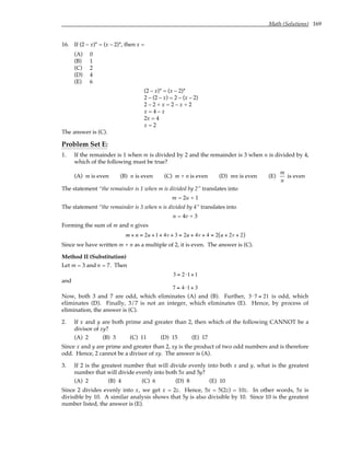 Math (Solutions) 169
16. If (2 – x)* = (x – 2)*, then x =
(A) 0
(B) 1
(C) 2
(D) 4
(E) 6
(2 – x)* = (x – 2)*
2 – (2 – x) = 2 – (x – 2)
2 – 2 + x = 2 – x + 2
x = 4 – x
2x = 4
x = 2
The answer is (C).
Problem Set E:
1. If the remainder is 1 when m is divided by 2 and the remainder is 3 when n is divided by 4,
which of the following must be true?
(A) m is even (B) n is even (C) m + n is even (D) mn is even (E)
m
n
is even
The statement “the remainder is 1 when m is divided by 2” translates into
m = 2u + 1
The statement “the remainder is 3 when n is divided by 4” translates into
n = 4v + 3
Forming the sum of m and n gives
m + n = 2u +1+ 4v + 3 = 2u + 4v + 4 = 2 u + 2v + 2
( )
Since we have written m + n as a multiple of 2, it is even. The answer is (C).
Method II (Substitution)
Let m = 3 and n = 7. Then
3 = 2 ⋅1+1
and
7 = 4 ⋅1+ 3
Now, both 3 and 7 are odd, which eliminates (A) and (B). Further, 3⋅7 = 21 is odd, which
eliminates (D). Finally, 3/7 is not an integer, which eliminates (E). Hence, by process of
elimination, the answer is (C).
2. If x and y are both prime and greater than 2, then which of the following CANNOT be a
divisor of xy?
(A) 2 (B) 3 (C) 11 (D) 15 (E) 17
Since x and y are prime and greater than 2, xy is the product of two odd numbers and is therefore
odd. Hence, 2 cannot be a divisor of xy. The answer is (A).
3. If 2 is the greatest number that will divide evenly into both x and y, what is the greatest
number that will divide evenly into both 5x and 5y?
(A) 2 (B) 4 (C) 6 (D) 8 (E) 10
Since 2 divides evenly into x, we get x = 2z. Hence, 5x = 5(2z) = 10z. In other words, 5x is
divisible by 10. A similar analysis shows that 5y is also divisible by 10. Since 10 is the greatest
number listed, the answer is (E).
 