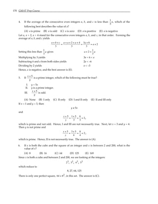 170 GMAT Prep Course
4. If the average of the consecutive even integers a, b, and c is less than
1
3
a, which of the
following best describes the value of a?
(A) a is prime (B) a is odd (C) a is zero (D) a is positive (E) a is negative
Let a, a + 2, a + 4 stand for the consecutive even integers a, b, and c, in that order. Forming the
average of a, b, and c yields
a + b + c
3
=
a + a + 2 + a + 4
3
=
3a + 6
3
= a + 2
Setting this less than
1
3
a gives a + 2 <
1
3
a
Multiplying by 3 yields 3a + 6 < a
Subtracting 6 and a from both sides yields 2a < –6
Dividing by 2 yields a < –3
Hence, a is negative, and the best answer is (E).
5. If
x + 5
y
is a prime integer, which of the following must be true?
I. y = 5x
II. y is a prime integer.
III.
x + 5
y
is odd.
(A) None (B) I only (C) II only (D) I and II only (E) II and III only
If x = 1 and y = 3, then
y ≠ 5x
and
x + 5
y
=
1+ 5
3
=
6
3
= 2,
which is prime and not odd. Hence, I and III are not necessarily true. Next, let x = 3 and y = 4.
Then y is not prime and
x + 5
y
=
3 + 5
4
=
8
4
= 2 ,
which is prime. Hence, II is not necessarily true. The answer is (A).
6. If x is both the cube and the square of an integer and x is between 2 and 200, what is the
value of x?
(A) 8 (B) 16 (C) 64 (D) 125 (E) 169
Since x is both a cube and between 2 and 200, we are looking at the integers:
23, 33, 43, 53
which reduce to
8, 27, 64, 125
There is only one perfect square, 64 = 82, in this set. The answer is (C).
 