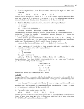 Math (Solutions) 171
7. In the two-digit number x, both the sum and the difference of its digits is 4. What is the
value of x?
(A) 13 (B) 31 (C) 40 (D) 48 (E) 59
Since the sum of the digits is 4, x must be 13, 22, 31, or 40. Further, since the difference of the
digits is 4, x must be 40, 51, 15, 62, 26, 73, 37, 84, 48, 95, or 59. We see that 40 and only 40 is
common to the two sets of choices for x. Hence, x must be 40. The answer is (C).
8. If p divided by 9 leaves a remainder of 1, which of the following must be true?
I. p is even.
II. p is odd.
III. p = 3⋅ z + 1 for some integer z.
(A) I only (B) II only (C) III only (D) I and II only (E) I and III only
First, let’s briefly review the concept of division. “Seven divided by 3 leaves a remainder of 1”
means that 7 = 3⋅2 +1. By analogy, “x divided by y leaves a remainder of 1” means that
x = y ⋅q +1, where q is an integer.
Hence, “p divided by 9 leaves a remainder of 1” translates into p = 9⋅q +1. If q = 1, then p = 10
which is even. But if q = 2, then p = 19 which is odd. Hence, neither Statement I nor Statement II
need be true. This eliminates (A), (B), (D), and (E). Hence, the answer is (C).
Let’s verify that Statement III is true. p = 9⋅q +1 = 3 3q
( )+1 = 3z +1, where z = 3q.
9. p and q are integers. If p is divided by 2, the remainder is 1; and if q is divided by 6, the
remainder is 1. Which of the following must be true.
I. pq + 1 is even.
II.
pq
2
is an integer.
III. pq is a multiple of 12.
(A) I only (B) II only (C) III only (D) I and II only (E) I and III only
Statement I is true: From “If p is divided by 2, the remainder is 1,” p = 2u + 1; and from “if q is divided
by 6, the remainder is 1,” q = 6v + 1. Hence, pq + 1 =
2u +1
( ) 6v +1
( ) +1 =
12uv + 2u + 6v +1+1 =
12uv + 2u + 6v + 2 =
2 6uv + u + 3v +1
( )
Since we have written pq + 1 as a multiple of 2, it is even.
Method II
Since p and q each leave a remainder of 1 when divided by an even number, both are odd. Now,
the product of two odd numbers is another odd number. Hence, pq is odd, and therefore pq + 1 is
even.
Now, since pq + 1 is even, pq is odd. Hence,
pq
2
is not an integer, and Statement II is not
necessarily true. Next, Statement III is not necessarily true. For example, if p = 3 and q = 7, then
pq = 21, which is not a multiple of 12. The answer is (A).
10. The smallest prime number greater than 53 is
(A) 54 (B) 55 (C) 57 (D) 59 (E) 67
Since the question asks for the smallest prime greater than 53, we start with the smallest answer-
choice. 54 is not prime since 54 = 2(27). 55 is not prime since 55 = 5(11). 57 is not prime since
57 = 3(19). Now, 59 is prime. Hence, the answer is (D).
 