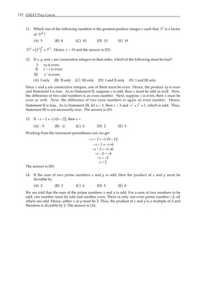 172 GMAT Prep Course
11. Which one of the following numbers is the greatest positive integer x such that 3x
is a factor
of 275
?
(A) 5 (B) 8 (C) 10 (D) 15 (E) 19
275
= 33
( )
5
= 315
. Hence, x = 15 and the answer is (D).
12. If x, y, and z are consecutive integers in that order, which of the following must be true?
I. xy is even.
II. x – z is even.
III. xz
is even.
(A) I only (B) II only (C) III only (D) I and II only (E) I and III only
Since x and y are consecutive integers, one of them must be even. Hence, the product xy is even
and Statement I is true. As to Statement II, suppose z is odd, then x must be odd as well. Now,
the difference of two odd numbers is an even number. Next, suppose z is even, then x must be
even as well. Now, the difference of two even numbers is again an even number. Hence,
Statement II is true. As to Statement III, let x = 1, then z = 3 and xz
= 13
= 1, which is odd. Thus,
Statement III is not necessarily true. The answer is (D).
13. If −x − 2 = − − 6 − 2
( ) , then x =
(A) –5 (B) –2 (C) 0 (D) 2 (E) 5
Working from the innermost parentheses out, we get
−x − 2 = − − 6 − 2
( )
−x − 2 = − −4
–x – 2 = –(+4)
–x – 2 = –4
–x = –2
x = 2
The answer is (D).
14. If the sum of two prime numbers x and y is odd, then the product of x and y must be
divisible by
(A) 2 (B) 3 (C) 4 (D) 5 (E) 8
We are told that the sum of the prime numbers x and y is odd. For a sum of two numbers to be
odd, one number must be odd and another even. There is only one even prime number—2; all
others are odd. Hence, either x or y must be 2. Thus, the product of x and y is a multiple of 2 and
therefore is divisible by 2. The answer is (A).
 