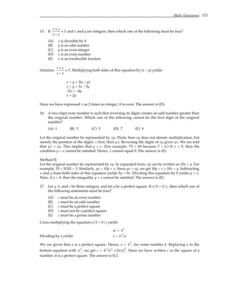 Math (Solutions) 173
15. If
x + y
x − y
= 3 and x and y are integers, then which one of the following must be true?
(A) x is divisible by 4
(B) y is an odd number
(C) y is an even integer
(D) x is an even number
(E) x is an irreducible fraction
Solution:
x + y
x − y
= 3. Multiplying both sides of this equation by (x – y) yields
x + y = 3(x – y)
x + y = 3x – 3y
–2x = –4y
x = 2y
Since we have expressed x as 2 times an integer, it is even. The answer is (D).
16. A two-digit even number is such that reversing its digits creates an odd number greater than
the original number. Which one of the following cannot be the first digit of the original
number?
(A) 1 (B) 3 (C) 5 (D) 7 (E) 9
Let the original number be represented by xy. (Note: here xy does not denote multiplication, but
merely the position of the digits: x first, then y.). Reversing the digits of xy gives yx. We are told
that yx > xy. This implies that y > x. (For example, 73 > 69 because 7 > 6.) If x = 9, then the
condition y > x cannot be satisfied. Hence, x cannot equal 9. The answer is (E).
Method II:
Let the original number be represented by xy. In expanded form, xy can be written as 10x + y. For
example, 53 = 5(10) + 3. Similarly, yx = 10y + x. Since yx > xy, we get 10y + x > 10x + y. Subtracting
x and y from both sides of this equation yields 9y > 9x. Dividing this equation by 9 yields y > x.
Now, if x = 9, then the inequality y > x cannot be satisfied. The answer is (E).
17. Let a, b, and c be three integers, and let a be a perfect square. If a/b = b/c, then which one of
the following statements must be true?
(A) c must be an even number
(B) c must be an odd number
(C) c must be a perfect square
(D) c must not be a perfect square
(E) c must be a prime number
Cross multiplying the equation a/b = b/c yields
ac = b2
Dividing by a yields c = b2
a
We are given that a is a perfect square. Hence, a = k2
, for some number k. Replacing a in the
bottom equation with k2
, we get c = b2
k2
= b k
( )2
. Since we have written c as the square of a
number, it is a perfect square. The answer is (C).
 