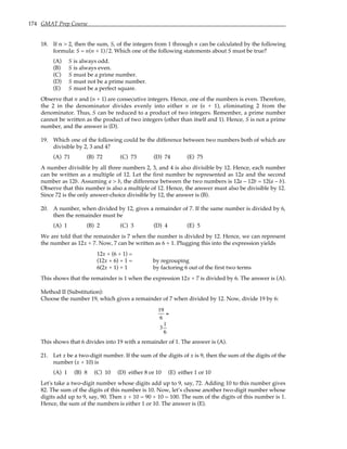 174 GMAT Prep Course
18. If n > 2, then the sum, S, of the integers from 1 through n can be calculated by the following
formula: S = n(n + 1)/2. Which one of the following statements about S must be true?
(A) S is always odd.
(B) S is always even.
(C) S must be a prime number.
(D) S must not be a prime number.
(E) S must be a perfect square.
Observe that n and (n + 1) are consecutive integers. Hence, one of the numbers is even. Therefore,
the 2 in the denominator divides evenly into either n or (n + 1), eliminating 2 from the
denominator. Thus, S can be reduced to a product of two integers. Remember, a prime number
cannot be written as the product of two integers (other than itself and 1). Hence, S is not a prime
number, and the answer is (D).
19. Which one of the following could be the difference between two numbers both of which are
divisible by 2, 3 and 4?
(A) 71 (B) 72 (C) 73 (D) 74 (E) 75
A number divisible by all three numbers 2, 3, and 4 is also divisible by 12. Hence, each number
can be written as a multiple of 12. Let the first number be represented as 12a and the second
number as 12b. Assuming a > b, the difference between the two numbers is 12a – 12b = 12(a – b).
Observe that this number is also a multiple of 12. Hence, the answer must also be divisible by 12.
Since 72 is the only answer-choice divisible by 12, the answer is (B).
20. A number, when divided by 12, gives a remainder of 7. If the same number is divided by 6,
then the remainder must be
(A) 1 (B) 2 (C) 3 (D) 4 (E) 5
We are told that the remainder is 7 when the number is divided by 12. Hence, we can represent
the number as 12x + 7. Now, 7 can be written as 6 + 1. Plugging this into the expression yields
12x + (6 + 1) =
(12x + 6) + 1 = by regrouping
6(2x + 1) + 1 by factoring 6 out of the first two terms
This shows that the remainder is 1 when the expression 12x + 7 is divided by 6. The answer is (A).
Method II (Substitution):
Choose the number 19, which gives a remainder of 7 when divided by 12. Now, divide 19 by 6:
19
6
=
3
1
6
This shows that 6 divides into 19 with a remainder of 1. The answer is (A).
21. Let x be a two-digit number. If the sum of the digits of x is 9, then the sum of the digits of the
number (x + 10) is
(A) 1 (B) 8 (C) 10 (D) either 8 or 10 (E) either 1 or 10
Let's take a two-digit number whose digits add up to 9, say, 72. Adding 10 to this number gives
82. The sum of the digits of this number is 10. Now, let’s choose another two-digit number whose
digits add up to 9, say, 90. Then x + 10 = 90 + 10 = 100. The sum of the digits of this number is 1.
Hence, the sum of the numbers is either 1 or 10. The answer is (E).
 