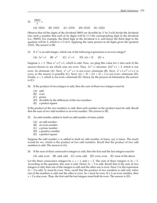 Math (Solutions) 175
22.
39693
3
=
(A) 33231 (B) 13231 (C) 12331 (D) 23123 (E) 12321
Observe that all the digits of the dividend 39693 are divisible by 3. So 3 will divide the dividend
into such a number that each of its digits will be 1/3 the corresponding digit in the dividend
(i.e., 39693). For example, the third digit in the dividend is 6, and hence the third digit in the
quotient will be 2, which is 1/3 of 6. Applying the same process to all digits gives the quotient
13231. The answer is (B).
23. If n3
is an odd integer, which one of the following expressions is an even integer?
(A) 2n2
+1 (B) n4
(C) n2
+1 (D) n(n + 2) (E) n
Suppose n = 1. Then n3
= 13
= 1, which is odd. Now, we plug this value for n into each of the
answer-choices to see which ones are even. Thus, 2n2
+1 becomes 2 1
( )2
+1 = 3, which is not
even. So eliminate (A). Next, n4
= 14
= 1 is not even—eliminate (B). Next, n2
+1 = 12
+1 = 2 is
even, so the answer is possibly (C). Next, n(n + 2) = 1(1 + 2) = 3 is not even—eliminate (D).
Finally, n = 1, which is not even—eliminate (E). Hence, by the process of elimination, the answer
is (C).
24. If the product of two integers is odd, then the sum of those two integers must be
(A) odd
(B) even
(C) prime
(D) divisible by the difference of the two numbers
(E) a perfect square
If the product of the two numbers is odd, then each number in the product must be odd. Recall
that the sum of two odd numbers is an even number. The answer is (B).
25. An odd number added to itself an odd number of times yields
(A) an odd number
(B) an even number
(C) a prime number
(D) a positive number
(E) a perfect square
Suppose the odd number n is added to itself an odd number of times, say m times. The result
would be mn, which is the product of two odd numbers. Recall that the product of two odd
numbers is odd. The answer is (A).
26. If the sum of three consecutive integers is odd, then the first and the last integers must be
(A) odd, even (B) odd, odd (C) even, odd (D) even, even (E) none of the above
Let the three consecutive integers be x, x + 1, and x + 2. The sum of these integers is 3x + 3.
According to the question, this sum is odd. Hence 3x + 3 is odd. Recall that if the sum of two
integers is odd, then one of the integers is odd and the other one is even. Since 3 in the expression
3x + 3 is odd, 3x must be even. Now, recall that the product of two numbers is odd only when
one of the numbers is odd and the other is even. So x must be even. If x is an even number, then
x + 2 is also even. Thus, the first and the last integers must both be even. The answer is (D).
 