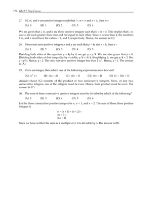 176 GMAT Prep Course
27. If l, m, and n are positive integers such that l < m < n and n < 4, then m =
(A) 0 (B) 1 (C) 2 (D) 3 (E) 4
We are given that l, m, and n are three positive integers such that l < m < n. This implies that l, m,
and n are each greater than zero and not equal to each other. Since n is less than 4, the numbers
l, m, and n must have the values 1, 2, and 3, respectively. Hence, the answer is (C).
28. If two non-zero positive integers p and q are such that p = 4q and p < 8, then q =
(A) 1 (B) 2 (C) 3 (D) 4 (E) 5
Dividing both sides of the equation p = 4q by 4, we get q = p/4. We are also given that p < 8.
Dividing both sides of this inequality by 4 yields, p/4 < 8/4. Simplifying it, we get p/4 < 2. But
q = p/4. Hence, q < 2. The only non-zero positive integer less than 2 is 1. Hence, q = 1. The answer
is (A).
29. If n is an integer, then which one of the following expressions must be even?
(A) n2
+1 (B) n(n + 2) (C) n(n + 1) (D) n(n + 4) (E) (n + 1)(n + 3)
Answer-choice (C) consists of the product of two consecutive integers. Now, of any two
consecutive integers, one of the integers must be even. Hence, their product must be even. The
answer is (C).
30. The sum of three consecutive positive integers must be divisible by which of the following?
(A) 2 (B) 3 (C) 4 (D) 5 (E) 6
Let the three consecutive positive integers be n, n + 1, and n + 2. The sum of these three positive
integers is
n + (n + 1) + (n + 2) =
3n + 3 =
3(n + 1)
Since we have written the sum as a multiple of 3, it is divisible by 3. The answer is (B).
 