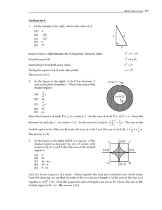 Math (Solutions) 177
Problem Set F:
1. In the triangle to the right, what is the value of y?
(A) 3
(B) 18
(C) 27
(D) 9
(E) 27
3
y 6
Since we have a right triangle, the Pythagorean Theorem yields y2 + 32 = 62
Simplifying yields y2 + 9 = 36
Subtracting 9 from both sides yields y2 = 27
Taking the square root of both sides yields y = 27
The answer is (C).
2. In the figure to the right, circle P has diameter 2
and circle Q has diameter 1. What is the area of the
shaded region?
(A)
3
4
π
(B) 3π
(C)
7
2
π
(D) 5π
(E) 6π
circle P
circle Q
Since the diameter of circle P is 2, its radius is 1. So the area of circle P is π 1
( )2 = π . Since the
diameter of circle Q is 1, its radius is 1/2. So the area of circle Q is π
1
2




2
=
1
4
π. The area of the
shaded region is the difference between the area of circle P and the area of circle Q: π −
1
4
π =
3
4
π .
The answer is (A).
3. In the figure to the right, QRST is a square. If the
shaded region is bounded by arcs of circles with
centers at Q, R, S, and T, then the area of the shaded
region is
(A) 9
(B) 36
(C) 36 – 9π
(D) 36 – π
(E) 9 – 3π
Q
T S
R
(0,3)
(3,0)
(0,-3)
(-3,0)
Each arc forms a quarter of a circle. Taken together the four arcs constitute one whole circle.
From the drawing, we see that the radii of the arcs are each length 3, so the area of the four arcs
together is π 3
( )2 = 9π. Since the square has sides of length 6, its area is 36. Hence, the area of the
shaded region is 36 – 9π. The answer is (C).
 