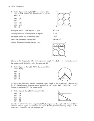 178 GMAT Prep Course
4. In the figure to the right, QRST is a square. If the
area of each circle is 2π, then the area of square
QRST is
(A) 2
(B) 4
(C) 2π
(D) 4 2
(E) 32
.
.
.
.
Q R
S
T
Setting the area of a circle equal to 2π gives πr2 = 2π
Dividing both sides of this equation by π gives r2 = 2
Taking the square root of both sides gives r = 2
Hence, the diameter of each circle is d = 2r = 2 2
Adding the diameters to the diagram gives
.
.
Q R
S
T
2 2 2 2
Clearly, in this diagram, the sides of the square are length 2 2 + 2 2 = 4 2 . Hence, the area of
the square is 4 2 ⋅ 4 2 = 16⋅2 = 32 . The answer is (E).
5. In the figure to the right, if O is the center of the
circle, then y =
(A) 75
(B) 76
(C) 77
(D) 78
(E) 79
O
y
51
S T
°
°
OS and OT are equal since they are radii of the circle. Hence, ∆SOT is isosceles. Therefore, S =
T = 51˚. Recalling that the angle sum of a triangle is 180˚, we get S + T + y = 51°+51°+y = 180°.
Solving for y gives y = 78˚. The answer is (D).
6. In the figure to the right, the value of a + b is
(A) 118
(B) 119
(C) 120
(D) 121
(E) 122
29
b
a
Since the two horizontal lines are parallel (Why?), angle a and the angle with measure 29 are
alternate interior angles and therefore are equal. Further, from the drawing, angle b is 90˚.
Hence, a + b = 29 + 90 = 119. The answer is (B).
 