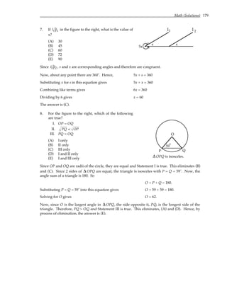 Math (Solutions) 179
7. If l1 l2 in the figure to the right, what is the value of
x?
(A) 30
(B) 45
(C) 60
(D) 72
(E) 90
l l
1 2
5x
x
s
Since l1 l2 , s and x are corresponding angles and therefore are congruent.
Now, about any point there are 360˚. Hence, 5x + s = 360
Substituting x for s in this equation gives 5x + x = 360
Combining like terms gives 6x = 360
Dividing by 6 gives x = 60
The answer is (C).
8. For the figure to the right, which of the following
are true?
I. OP = OQ
II. PQ < OP
III. PQ > OQ
(A) I only
(B) II only
(C) III only
(D) I and II only
(E) I and III only
59
O
P Q
°
∆OPQ is isosceles.
Since OP and OQ are radii of the circle, they are equal and Statement I is true. This eliminates (B)
and (C). Since 2 sides of ∆OPQ are equal, the triangle is isosceles with P = Q = 59˚. Now, the
angle sum of a triangle is 180. So
O + P + Q = 180.
Substituting P = Q = 59˚ into this equation gives O + 59 + 59 = 180.
Solving for O gives O = 62.
Now, since O is the largest angle in ∆OPQ, the side opposite it, PQ, is the longest side of the
triangle. Therefore, PQ > OQ and Statement III is true. This eliminates, (A) and (D). Hence, by
process of elimination, the answer is (E).
 