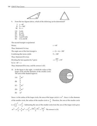 180 GMAT Prep Course
s 4s
2s
x
x x
9. From the two figures above, which of the following can be determined?
I. x = 60˚
II. 7s = 180˚
III. 2s < x
(A) I only
(B) II only
(C) III only
(D) I and II only
(E) I, II, and III
The second triangle is equilateral.
Hence, x = 60˚
Thus, Statement I is true.
The angle sum of the first triangle is s + 2s + 4s = 180˚
Combining like terms yields 7s = 180˚
Thus, Statement II is true.
Dividing the last equation by 7 gives s =
180°
7
< 30°
So 2s < 60˚ = x
Thus, Statement III is true, and the answer is (E).
10. In the figure to the right, x is both the radius of the
larger circle and the diameter of the smaller circle.
The area of the shaded region is
(A)
3
4
πx2
(B)
π
3
(C)
4
3
πx2
(D)
3
5
πx2
(E) πx2
x
Since x is the radius of the larger circle, the area of the larger circle is πx2 . Since x is the diameter
of the smaller circle, the radius of the smaller circle is
x
2
. Therefore, the area of the smaller circle
is π
x
2




2
= π
x2
4
. Subtracting the area of the smaller circle from the area of the larger circle gives
πx2 − π
x2
4
=
4
4
πx2 − π
x2
4
=
4πx2 − πx2
4
=
3πx2
4
The answer is (A).
 