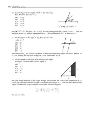 182 GMAT Prep Course
13. For the figure to the right, which of the following
best describes the value of y?
(A) y < 50
(B) y < 55
(C) y > 35
(D) y > 55
(E) y < 35
O
20
x
y
P
Q
POQ = 70 and x > 15
°
°
Since POQ = 70° we get x + y + 20 = 70. Solving this equation for y yields y = 50 – x. Now, we
are given that x >15. Hence, the expression 50 – x must be less than 35. The answer is (E).
14. In the figure to the right, if l k, then what is the
value of y ?
(A) 20
(B) 45
(C) 55
(D) 75
(E) 110
y 2y-75
l k
Since lines l and k are parallel, we know that the corresponding angles are equal. Hence, y =
2y – 75. Solving this equation for y gives y = 75. The answer is (D).
15. In the figure to the right, both triangles are right
triangles. The area of the shaded region is
(A) 1/2
(B) 2/3
(C) 7/8
(D) 3/2
(E) 5/2
2
2
3/2
Since the height and base of the larger triangle are the same, the slope of the hypotenuse is 45°.
Hence, the base of the smaller triangle is the same as its height, 3/2. Thus, the area of the shaded
region = (area of the larger triangle) – (area of the smaller triangle) =
1
2
⋅2 ⋅2




−
1
2
⋅
3
2
⋅
3
2




= 2 −
9
8
=
7
8
The answer is (C).
 
