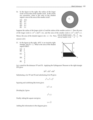 Math (Solutions) 183
16. In the figure to the right, the radius of the larger
circle is twice that of the smaller circle. If the circles
are concentric, what is the ratio of the shaded
region’s area to the area of the smaller circle?
(A) 10:1
(B) 9:1
(C) 3:1
(D) 2:1
(E) 1:1
O.
Suppose the radius of the larger circle is 2 and the radius of the smaller circle is 1. Then the area
of the larger circle is πr2 = π 2
( )2 = 4π , and the area of the smaller circle is πr2 = π 1
( )2 = π .
Hence, the area of the shaded region is 4π – π = 3π. Now,
area of shaded region
area of smaller circle
=
3π
π
=
3
1
. The
answer is (C).
17. In the figure to the right, ∆PST is an isosceles right
triangle, and PS = 2. What is the area of the shaded
region URST?
(A) 4
(B) 2
(C)
5
4
(D)
5
6
(E)
1
2
P Q
R
S
T
U
1
Let x stand for the distances TP and TS. Applying the Pythagorean Theorem to the right triangle
PST gives
TP2 + TS2 = PS2
Substituting x for TP and TS and substituting 2 for PS gives
x2 + x2 = 22
Squaring and combining like terms gives
2x2 = 4
Dividing by 2 gives
x2 = 2
Finally, taking the square root gives
x = 2
Adding this information to the diagram gives
 